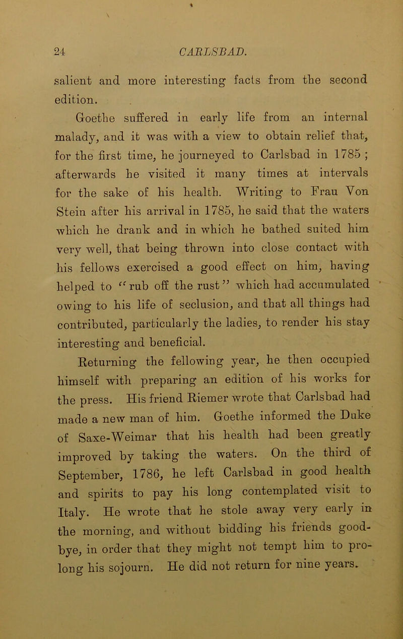 salient and more interesting fads from the second edition. Goethe suffered in early life from an internal malady, and it was with a view to obtain relief that, for the first time, he journeyed to Carlsbad in 1785 ; afterwards he visited it many times at intervals for the sake of his health. Writing to Frau Von Stein after his arrival in 1785, he said that the waters which he drank and in which he bathed suited him very well, that being thrown into close contact with his fellows exercised a good effect on him, having helped to ^^rub off the rust’’ which had accumulated ■ owing to his life of seclusion, and that all things had contributed, particularly the ladies, to render his stay interesting and beneficial. Returning the following year, he then occupied himself with preparing an edition of his works for the press. His friend Riemer wrote that Carlsbad had made a new man of him. Goethe informed the Duke of Saxe-Weimar that his health had been greatly improved by taking the waters. On the third of September, 1786, he left Carlsbad in good health and spirits to pay his long contemplated visit to Italy. He wrote that he stole away very early in the morning, and without bidding his friends good- bye, in order that they might not tempt him to pro- long his sojourn. He did not return for nine years*