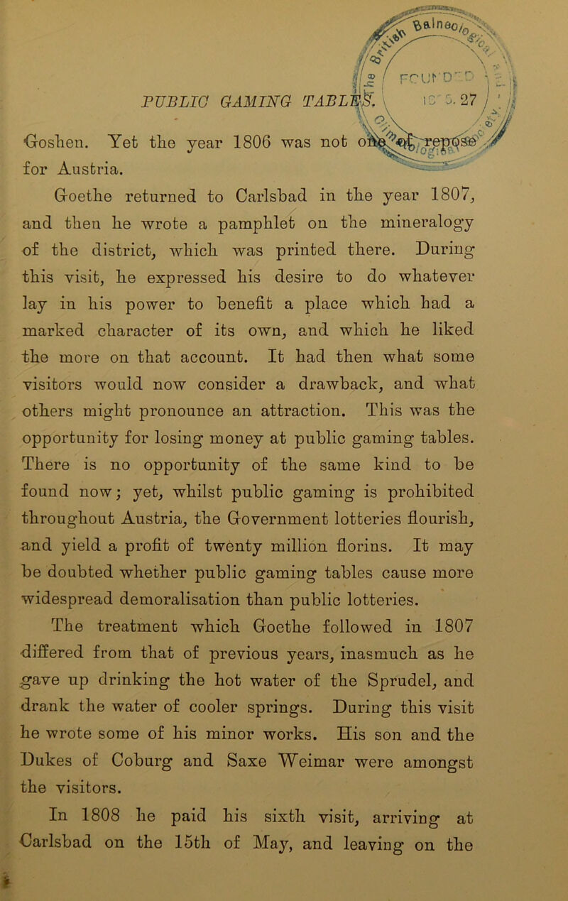 FUBLIG GAMING TABLL,.. t.' ' Ooshen. Yet tlie year 1806 was nob c /. for Austria. Goetlie returned to Carlsbad in tbe year 1807_, and then he wrote a pamphlet on the mineralogy of the district, which was printed there. During this visit, be expressed his desire to do whatever lay in his power to benefit a place which had a marked character of its own, and which he liked the more on that account. It had then what some visitors would now consider a drawback, and what others might pronounce an attraction. This was the opportunity for losing money at public gaming tables. There is no opportunity of the same kind to be found now; yet, whilst public gaming is prohibited throughout Austria, the Government lotteries flourish, and yield a profit of twenty million florins. It may be doubted whether public gaming tables cause more widespread demoralisation than public lotteries. The treatment which Goethe followed in 1807 differed from that of previous years, inasmuch as he gave up drinking the hot water of the Sprudel, and drank the water of cooler springs. During this visit he wrote some of his minor works. His son and the Dukes of Coburg and Saxe Weimar were amongst the visitors. In 1808 he paid his sixth visit, arriving at Carlsbad on the 15th of May, and leaving on the