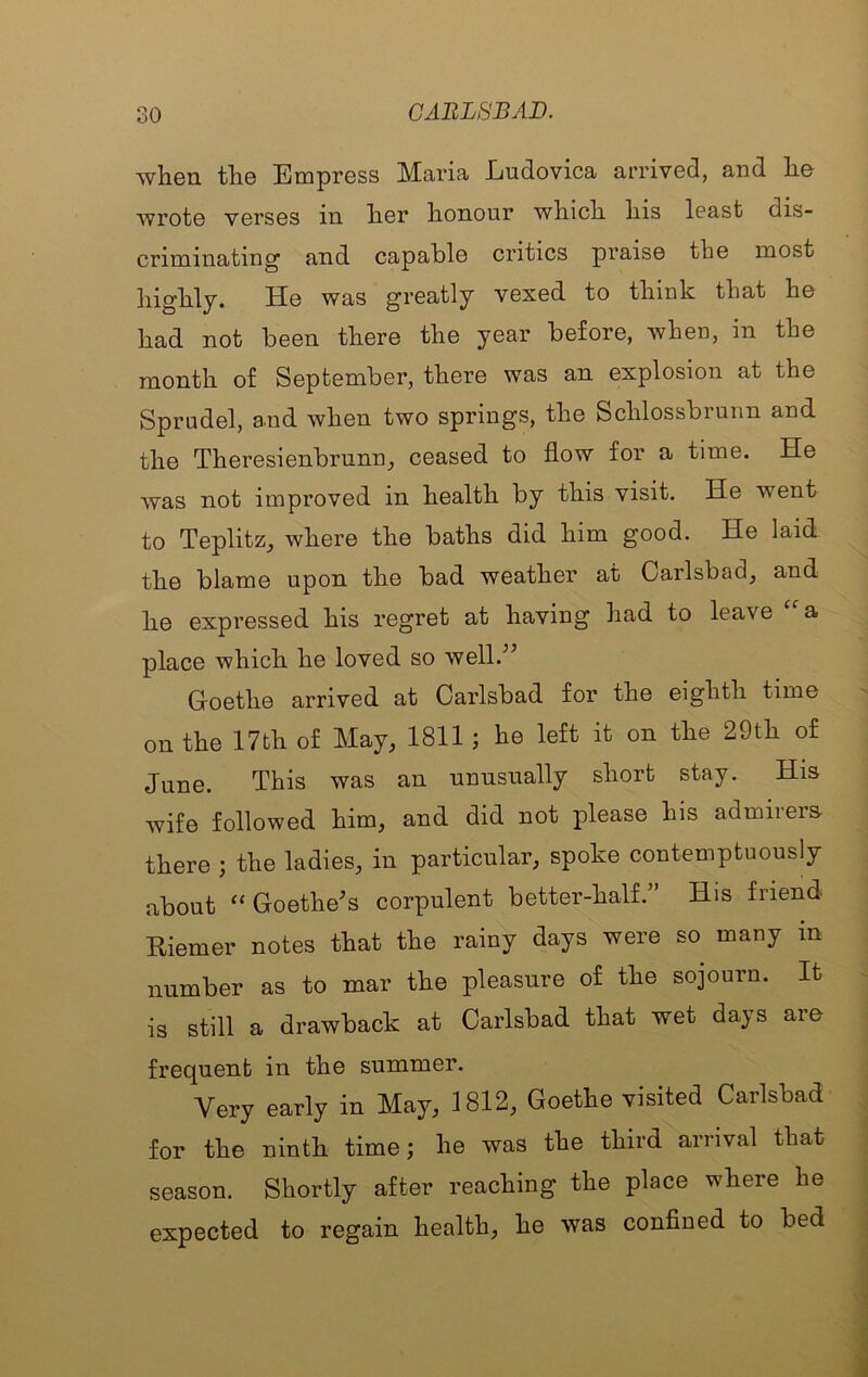 when the Empress Maria Ludovica arrived, and he wrote verses in her honour which his least dis- criminating and capable critics praise the most highly. He was greatly vexed to think that he had not been there the year before, when, in the month of September, there was an explosion at the Sprudel, a.nd when two springs, the Schlossbrurm and the Theresienbrunn, ceased to flow for a time. He was not improved in health by this visit. He went to TeplitZj where the baths did him good. He laid the blame upon the bad weather at Carlsbad, and he expressed his regret at having had to leave a. place which he loved so well.^^ Goethe arrived at Carlsbad for the eighth time ^ on the 17fch of May, 1811; he left it on the 29th of June. This was an unusually short stay. His wife followed him, and did not please his admirers there ; the ladies, in particular, spoke contemptuously about Goethe^s corpulent better-half.” His friend Eiemer notes that the rainy days were so many in : number as to mar the pleasure of the sojourn. It ^ is still a drawback at Carlsbad that wet days aro frequent in the summer. : Very early in May, 1812, Goethe visited Carlsbad for the ninth time; he was the third arrival that season. Shortly after reaching the place where he I expected to regain health, he was confined to bed