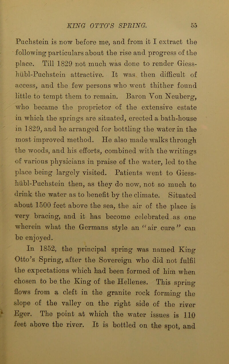 Puchstein is now before me, and from it I extract the following particulars about the rise and progress of the place. Till 1829 not much was done to render Giess- hubl-Puchstein attractive. It was. then difficult of access, and the few persons who went thither found little to tempt them to remain. Baron Von Neuberg, who became the proprietor of the extensive estate in which the springs are situated, erected a bath-house in 1829, and he arranged for bottling the water in tlie most improved method. He also made walks through the woods, and his efforts, combined with the writings of various physicians in praise of the water, led to the place being largely visited. Patients went to Giess- hiibl-Puchstein then, as they do now, not so much to drink the water as to benefit by the climate. Situated about 1500 feet above the sea, the air of the place is very bracing, and it has become celebrated as one wherein what the Germans style an ^^air cure can be enjoyed. In 1852, the principal spring was named King Otto^s Spring, after the Sovereign who did not fulfil the expectations which had been formed of him. when ohosen to be the King of the Hellenes. This spring flows from a cleft in the granite rock forming’ the slope of the valley on the right side of the river Eger. The point at which the water issues is 110 feet above the river. It is bottled on the spot, and