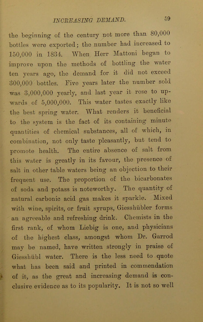 INCREASING DEMAND. the beginning of tlie century not more than 80,000 bottles were exported; the number bad increased to 150.000 in 1834. When Herr Mattoni began to improve upon the methods of bottling the water ten years ago, the demand for it did not exceed 300.000 bottles. Five years later the number sold was 3,000,000 yearly, and last year it rose to up- wards of 5,000,000. This water tastes exactly like the best spring water. What renders it beneficial to the system is the fact of its containing minute quantities of chemical substances, all of which, in combination, not only taste pleasantly, but tend to promote health. The entire absence of salt from this water is greatly in its favour, the presence of salt in other table waters being an objection to their frequent use. The proportion of the bicarbonates of soda and potass is noteworthy. The quantity of natural carbonic acid gas makes it sparkle. Mixed with wine, spirits, or fruit syrups, Giesshiibler forms an agreeable and refreshing drink. Chemists in the first rank, of whom Liebig is one, and physicians of the highest class, amongst whom Dr. Garrod may be named, have written strongly in praise of Giesshiibl water. There is the less need to quote what has been said and printed in commendation of it, as the great and increasing demand is con- clusive evidence as to its popularity. It is not so well