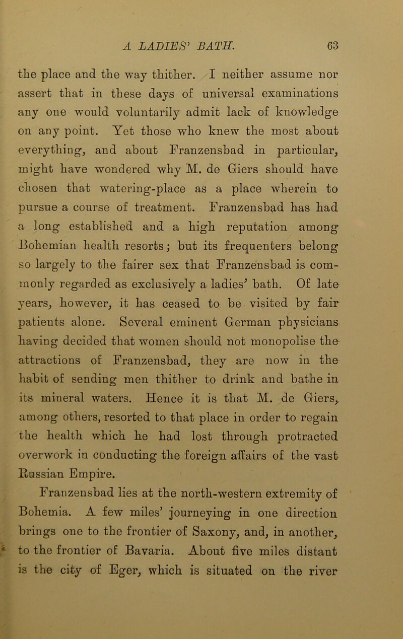 the place and the way thither. I neither assume nor assert that in these days of universal examinations any one would voluntarily admit lack of knowledge on any point. Yet those who knew the most about everything, and about Franzensbad in particular, might have wondered why M. de Giers should have chosen that watering-place as a place wherein to pursue a course of treatment. Franzensbad has had a long established and a high reputation among Bohemian health resorts; but its frequenters belong so largely to the fairer sex that Franzensbad is com- monly regarded as exclusively a ladies^ bath. Of late years, however, it has ceased to be visited by fair patients alone. Several eminent German physicians having decided that women should not monopolise the- attractions of Franzensbad, they are now in the habit of sending men thither to drink and bathe in its mineral waters. Hence it is that M. de Giers,. among others, resorted to that place in order to regain the health which he had lost through protracted overwork in conducting the foreign affairs of the vast Russian Empire. Franzensbad lies at the north-western extremity of Bohemia. A few miles’ journeying in one direction brings one to the frontier of Saxony, and, in another, to the frontier of Bavaria. About five miles distant is the city of Eger, which is situated on the river