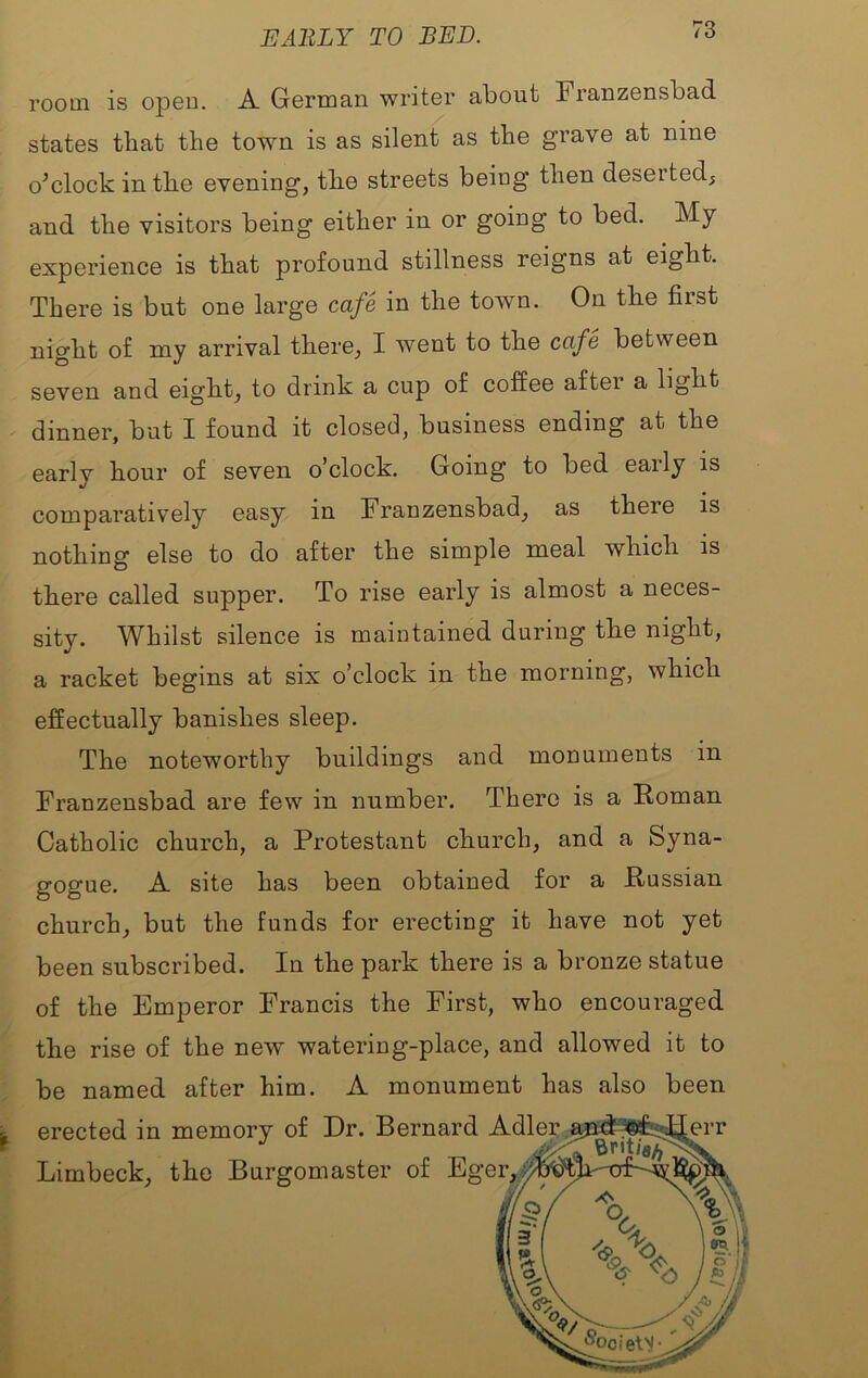 EARLY TO RED. room is opeo. A German writer about Franzensbad states that the town is as silent as the grave at nine o^clock intbe evening, the streets being then deserted, and the visitors being either in or going to bed. My experience is that profound stillness reigns at eight. There is but one large cafe in the town. On tbe first night of my arrival there, I went to the cafe between seven and eight, to drink a cup of coffee after a light dinner, but I found it closed, business ending at the early hour of seven o’clock. Going to bed early is comparatively easy in Franzensbad, as there is nothing else to do after the simple meal which is there called supper. To rise early is almost a neces- sity. Whilst silence is maintained during the night, a racket begins at six o’clock in the morning, which effectually banishes sleep. The noteworthy buildings and monuments in Franzensbad are few in number. There is a Koman Catholic church, a Protestant church, and a Syna- gogue. A site has been obtained for a Russian church, but the funds for erecting it have not yet been subscribed. In the park there is a bronze statue of the Emperor Francis the First, who encouraged the rise of the new watering-place, and allowed it to be named after him. A monument has also been ^ erected in memory of Dr. Bernard Limbeck, the Burgomaster of Eg Adler Mi:^3®^^err er, ■■