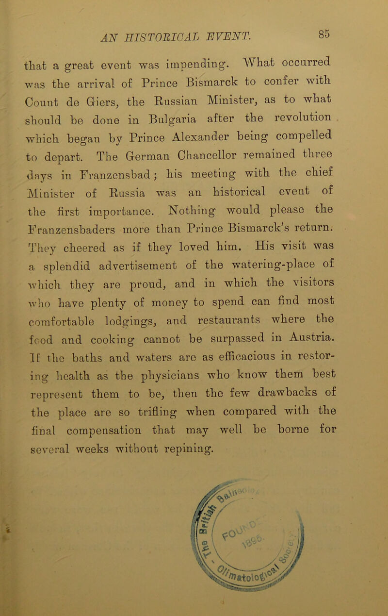 AN mSTOniCAL EVENT. tliat a great event was impending. What occurred was the arrival of Prince Bismarck to confer with Count de Giers, the Russian Minister, as to what should be done in Bulgaria after the revolution . which, began by Prince Alexander being compelled to depart. The German Chancellor remained three days in Franzensbad; his meeting with the chief Minister of Russia was an historical event of the first importance. Nothing would please the Franzensbaders more than Prince Bismarck’s return. They cheered as if they loved him. His visit was a splendid advertisement of the watering-place of which they are proud, and in which the visitors who have plenty of money to spend can find most comfortable lodgings, and restaurants where the food and cooking cannot be surpassed in Austria. IE the batlis and waters are as eflficacious in restor- ing health as the physicians who know them best represent them to be, then the few drawbacks of the place are so trifling when compared with the final compensation that may well be borne for several weeks without repining.