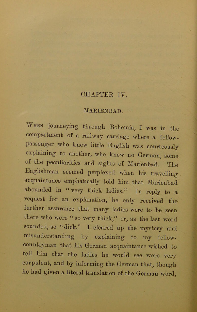 CHAPTER IV. MARIENBAD. When journeying tlarough Bohemia, I was in the compartment of a railway carriage where a fellow- passenger who knew little English was courteously explaining to another^ who knew no German_, some of the peculiarities and sights of Marienbad. The Englishman seemed perplexed when his travelling acquaintance emphatically told him that Marienbad abounded in ^Wery thick ladies/^ In reply to a request for an explanation^ he only received the fuither assurance that many ladies were to be seen there who were so very thick/' or, as the last word sounded, so “ dick.” I cleared up the mystery and misunderstanding by explaining to my fellow- countryman that his German acquaintance wished to tell him that the ladies he would see were very corpulent, and by informing the German that, though he had given a literal translation of the German word.