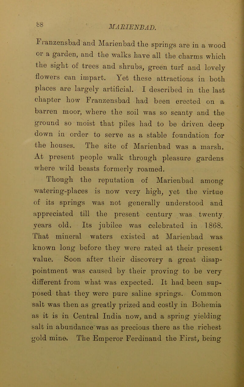 Franzensbad and Marienbad tlie springs are in a wood 01 a gaiden, and the walks have all the charms which the sight of trees and shrubs, green turf and lovely flowers can impart. Yet these attractions in both places are largely artificial. I described in the last chapter how Franzensbad had been erected on a barren moor, where the soil was so scanty and the gTound so moist that piles had to be driven deep down in order to serve as a stable foundation for the houses. The site of Marienbad was a marsh. At present people walk through pleasure gardens where wild beasts formerly roamed. Though the reputation of Marienbad among watering-places is now very high, yet the virtue of its springs was not generally understood and appreciated till the present century was twenty years old. Its jubilee was celebrated in 1868. That mineral waters existed at Marienbad was known long before they were rated at their present value. Soon after their discovery a great disap- pointment was caused by their proving to be very different from what was expected. It had been sup- posed that they were pure saline springs. Common salt was then as greatly prized and costly in Bohemia as it is in Central India now, and a spring yielding salt in abundance was as precious there as the richest gold mino. The Emperor Ferdinand the First, being