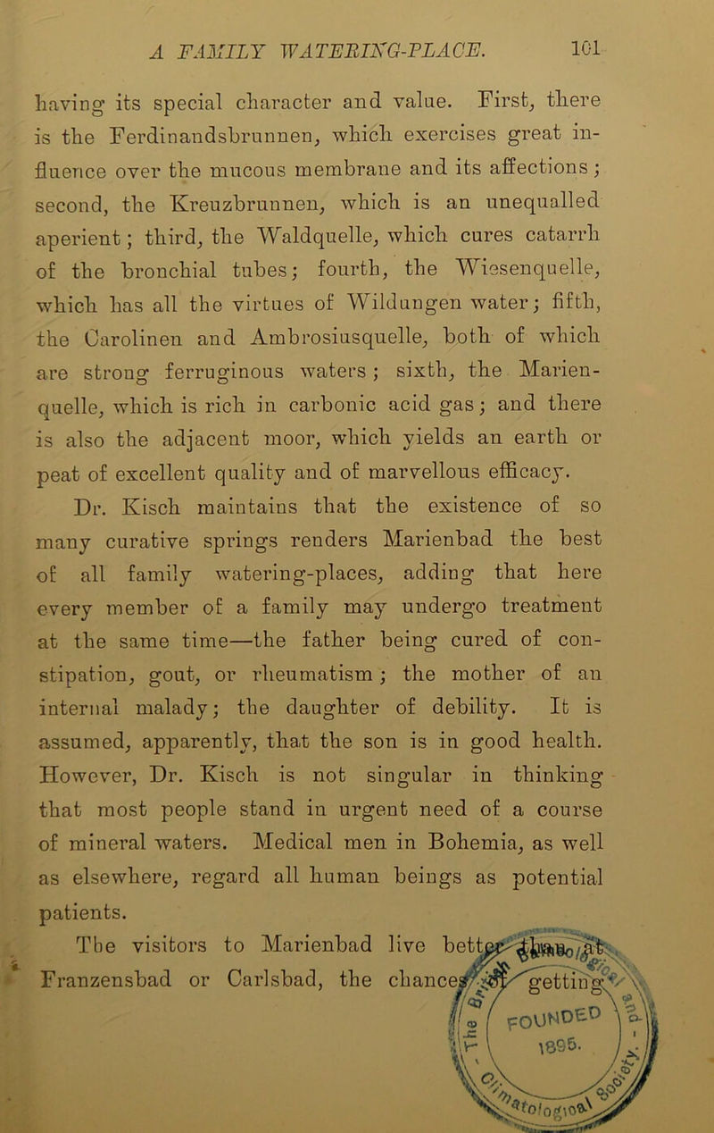 having its special character and value. Firsts there is the Ferdinandshrunnen, which exercises great in- fluence over the mucous membrane and its affections; second, the Kreuzbrunnen, which is an unequalled aperient; third, the Waldquelle, which cures catarrh of the bronchial tubes; fourth, the Wiesenquelle, which has all the virtues of Wildungen water; fifth, the Oarolinen and Ambrosiusquelle, both of which are strong ferruginous waters; sixth, the Marien- quelle, which is rich in carbonic acid gas; and there is also the adjacent moor, which yields an earth or peat of excellent quality and of marvellous efficacy. Dr. Kisch maintains that the existence of so many curative springs renders Marienbad the best of all family watering-places, adding that here every member of a family may undergo treatment at the same time—the father being cured of con- stipation, gout, or rheumatism; the mother of an internal malady; the daughter of debility. It is assumed, apparently, that the son is in good health. Howev'er, Dr. Kisch is not singular in thinking that most people stand in urgent need of a course of mineral waters. Medical men in Bohemia, as well as elsewhere, regard all human beings as potential patients.