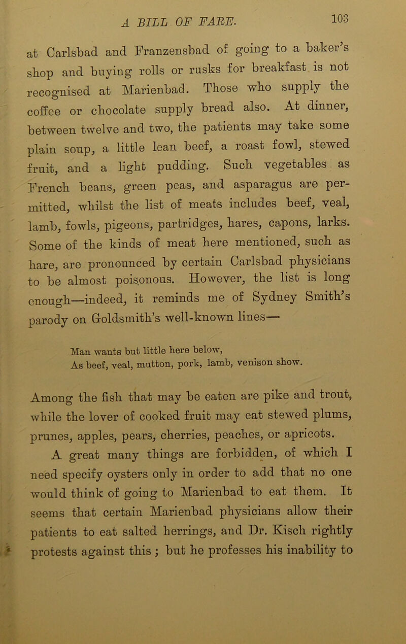 A BILL OF FARE. at Carlsbad and Franzensbad o£ going to a baker’s shop and buying rolls or rusks for breakfast is not recognised at Marienbad. Those who supply the coffee or chocolate supply bread also. At dinner, between twelve and two, the patients may take some plain soup, a little lean beef, a roast fowl, stewed fruit, and a light pudding. Such vegetables as French beans, green peas, and asparagus are per- mitted, whilst the list of meats includes beef, veal, lamb, fowls, pigeons, partridges, hares, capons, larks. Some of the kinds of meat here mentioned, such as hare, are pronounced by certain Carlsbad physicians to be almost poisonous. However, the list is long enough—indeed, it reminds me of Sydney Smith’s parody on Groldsmith s well-known lines— Man wants but little here below, As beef, veal, mutton, pork, lamb, venison show. Among the fish that may be eaten are pike and trout, while the lover of cooked fruit may eat stewed plums, prunes, apples, pears, cherries, peaches, or apricots. A great many things are forbidden, of which I need specify oysters only in order to add that no one would think of going to Marienbad to eat them. It seems that certain Marienbad physicians allow their patients to eat salted herrings, and Dr. Kisch rightly > protests against this ; but he professes his inability to