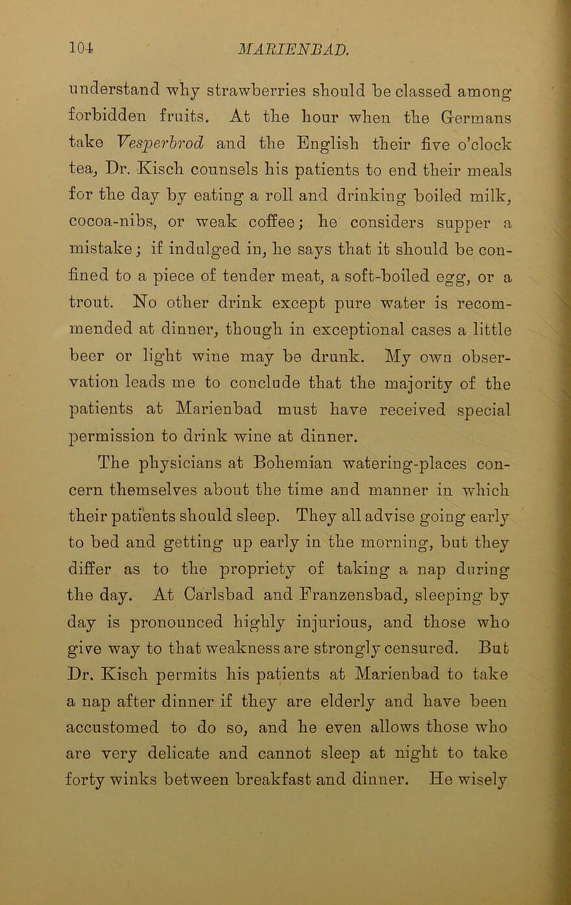 understand why strawberries should be classed among forbidden fruits. At the hour when the Germans take Vesjperhrod and the English their five o’clock tea^ Dr. Kisch counsels his patients to end their meals for the day by eating a roll and drinking boiled milk, cocoa-nibs, or weak coffee; he considers supper a mistake; if indulged in, he says that it should be con- fined to a piece of tender meat, a soft-boiled egg, or a trout. No other drink except pure water is recom- mended at dinner, though in exceptional cases a little beer or light wine may be drunk. My own obser- vation leads me to conclude that the majority of the patients at Marienbad must have received special permission to drink wine at dinner. The physicians at Bohemian watering-places con- cern themselves about the time and manner in which their patients should sleep. They all advise going early to bed and getting up early in the morning, but they differ as to the propriety of taking a nap during the day. At Carlsbad and Franzensbad, sleeping by day is pronounced highly injurious, and those who give way to that weakness are strongly censured. But Dr. Kisch permits his patients at Marienbad to take a nap after dinner if they are elderly and have been accustomed to do so, and he even allows those who are very delicate and cannot sleep at night to take forty winks between breakfast and dinner. He wisely