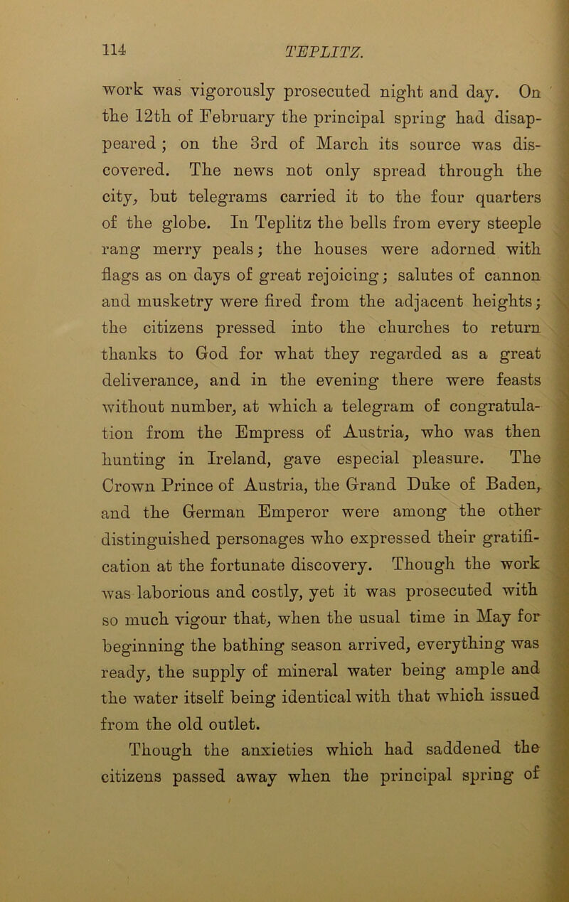 work was vigorously prosecuted night and day. On the 12th of February the principal spring had disap- peared ; on the 3rd of March its source was dis- covered. The news not only spread through the city_, but telegrams carried it to the four quarters of the globe. In Teplitz the bells from every steeple rang merry peals; the houses were adorned with flags as on days of great rejoicing; salutes of cannon and musketry were fired from the adjacent heights; the citizens pressed into the churches to return thanks to God for what they regarded as a great deliverance^ and in the evening there were feasts without number_, at which a telegram of congratula- tion from the Empress of Austria, who was then hunting in Ireland, gave especial pleasure. The Crown Prince of Austria, the Grand Duke of Baden, and the German Emperor were among the other distinguished personages who expressed their gratifi- cation at the fortunate discovery. Though the work was laborious and costly, yet it was prosecuted with so much vigour that, when the usual time in May for beginning the bathing season arrived, everything was ready, the supply of mineral water being ample and the water itself being identical with that which issued from the old outlet. Though the anxieties which had saddened the citizens passed away when the principal spring of