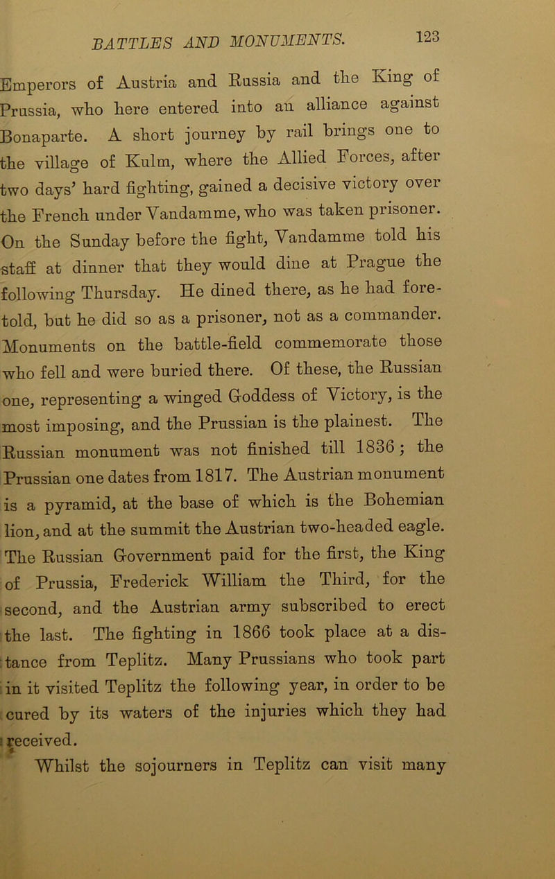 BATTLES AND MONUMENTS. Emperors of Austria and Russia and tlie Ring of Prussia, who here entered into an alliance against Bonaparte. A short journey by rail brings one to the village of Kulm, where the Allied Forces, after two days’ hard fighting, gained a decisive victory over the French under Vandamme, who was taken prisoner. On the Sunday before the fight, Vandamme told his staff at dinner that they would dine at Prague the following Thursday. He dined there, as he had fore- told, but he did so as a prisoner, not as a commander. Monuments on the battle-field commemorate those who fell and were buried there. Of these, the Russian one, representing a winged Goddess of Victory, is the most imposing, and the Prussian is the plainest. The Russian monument was not finished till 1836; the Prussian one dates from 1817. The Austrian monument is a pyramid, at the base of which is the Bohemian lion, and at the summit the Austrian two-headed eagle. The Russian Government paid for the first, the King of Prussia, Frederick William the Third, for the second, and the Austrian army subscribed to erect the last. The fighting in 1866 took place at a dis- tance from Teplitz. Many Prussians who took part in it visited Teplitz the following year, in order to be cured by its waters of the injuries which they had I Received. Whilst the sojourners in Teplitz can visit many
