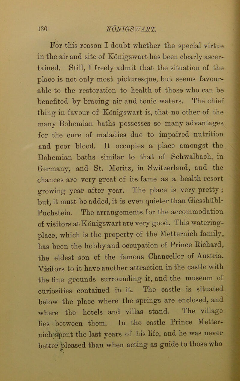 For this reason I doubt whether the special virtue in the air and site of Konigswart has been clearly ascer- tained. Still, I freely admit that the situation of the place is not only most picturesque, but seems favour- able to the restoration to health of those who can be benefited by bracing air and tonic waters. The chief thing in favour of Konigswart is, that no other of the many Bohemian baths possesses so many advantages for the cure of maladies due to impaired nutrition and poor blood. It occupies a place amongst the Bohemian baths similar to that of Schwalbach, in Germany, and St. Moritz, in Switzerland, and the chances are very great of its fame as a health resort growing year after year. The place is very pretty; but, it must be added, it is even quieter than Giesshubl- Puchstein. The arrangements for the accommodation of visitors at Konigswart are very good. This watering- place, which is the property of the Metternich family, has been the hobby and occupation of Prince Richard, the eldest son of the famous Chancellor of Austria. Visitors to it have another attraction in the castle with the fine grounds surrounding it, and the museum of curiosities contained in it. The castle is situated below the place where the springs are enclosed, and where the hotels and villas stand. The village lies between them. In the castle Prince Metter- nicK^pent the last years of his life, and he was never better pleased than when acting as guide to those who