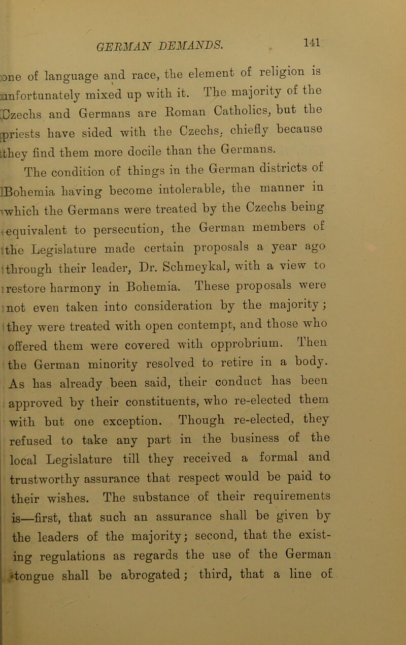 GERMAN DEMANDS. }Dne of language and race, the element of religion is lanfortunately mixed up with it. The majority of the [^Czechs and Germans are Roman Catholics^ but the [priests have sided with the CzechS; chiefly because [they find them more docile than the Germans. The condition of things in the German districts of IBohemia having become intolerable, the manner in ^which the Germans were treated by the Czechs being .equivalent to persecution, the German members of '.the Legislature made certain proposals a year ago [through their leader. Dr. Schmeykal, with a view to I restore harmony in Bohemia. These proposals were 'not even taken into consideration by the majority ; they were treated with open contempt, and those who offered them were covered with opprobrium. Then the German minority resolved to retire in a body. As has already been said, their conduct has been approved by their constituents, who re-elected them with but one exception. Though re-elected, they refused to take any part in the business of the I local Legislature till they received a formal and ^ trustworthy assurance that respect would be paid to i their wishes. The substance of their requirements I is—first, that such an assurance shall be given by 1 the leaders of the majority; second, that the exist- ; ing regulations as regards the use of the German 1 ^tongue shall be abrogated; third, that a line of