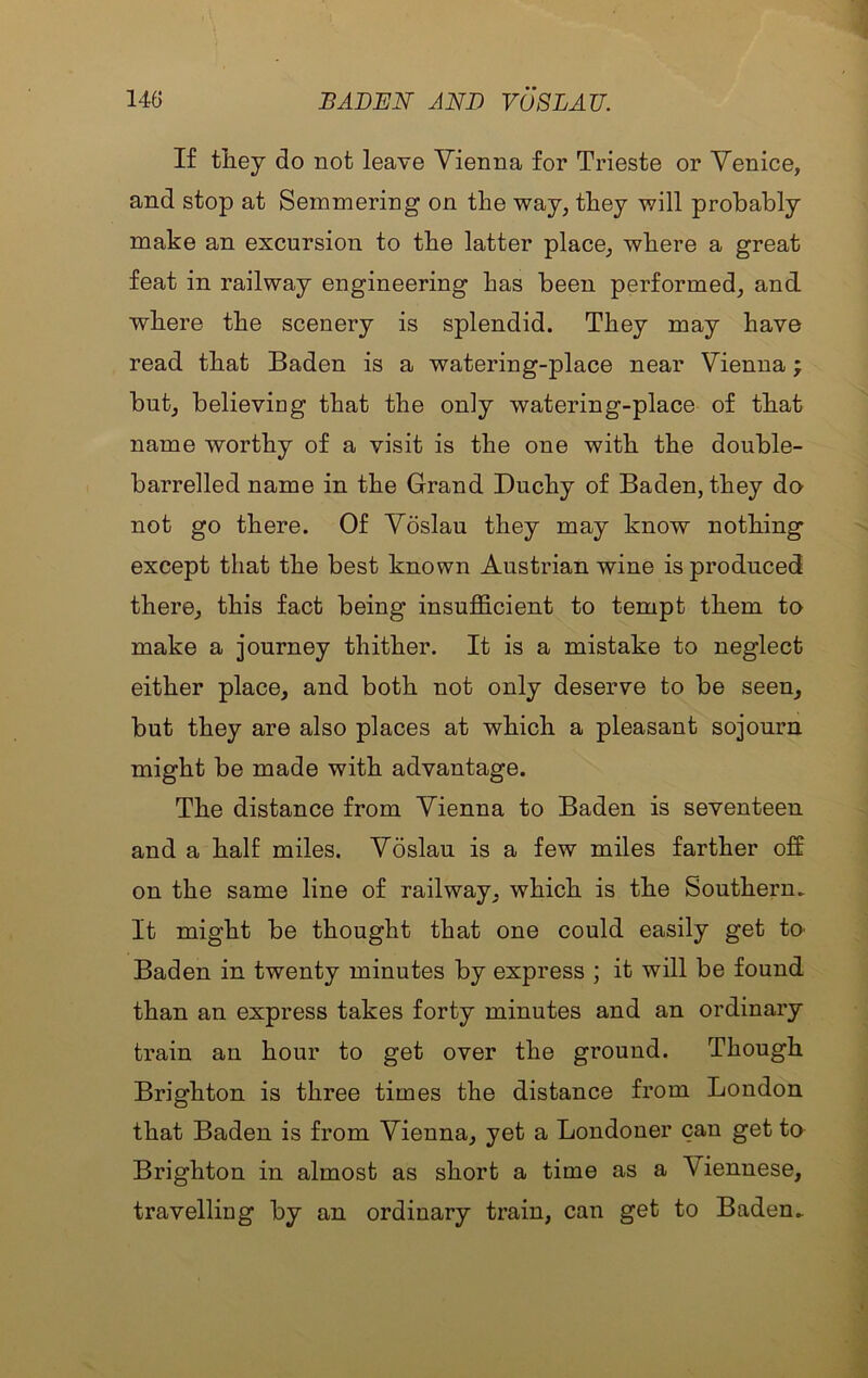 If they do not leave Vienna for Trieste or Venice, and stop at Semmering on the way, they will probably make an excursion to the latter place, where a great feat in railway engineering has been performed, and where the scenery is splendid. They may have read that Baden is a watering-place near Vienna; but, believing that the only watering-place of that name worthy of a visit is the one with the double- barrelled name in the Grand Duchy of Baden, they do not go there. Of Voslau they may know nothing except that the best known Austrian wine is produced there, this fact being insufficient to tempt them to make a journey thither. It is a mistake to neglect either place, and both not only deserve to be seen, but they are also places at which a pleasant sojourn might be made with advantage. The distance from Vienna to Baden is seventeen and a half miles. Voslau is a few miles farther off on the same line of railway, which is the Southern. It might be thought that one could easily get tO' Baden in twenty minutes by express ; it will be found than an express takes forty minutes and an ordinary train an hour to get over the ground. Though Brighton is three times the distance from London that Baden is from Vienna, yet a Londoner can get to Brighton in almost as short a time as a Viennese, travelling by an ordinary train, can get to Baden.