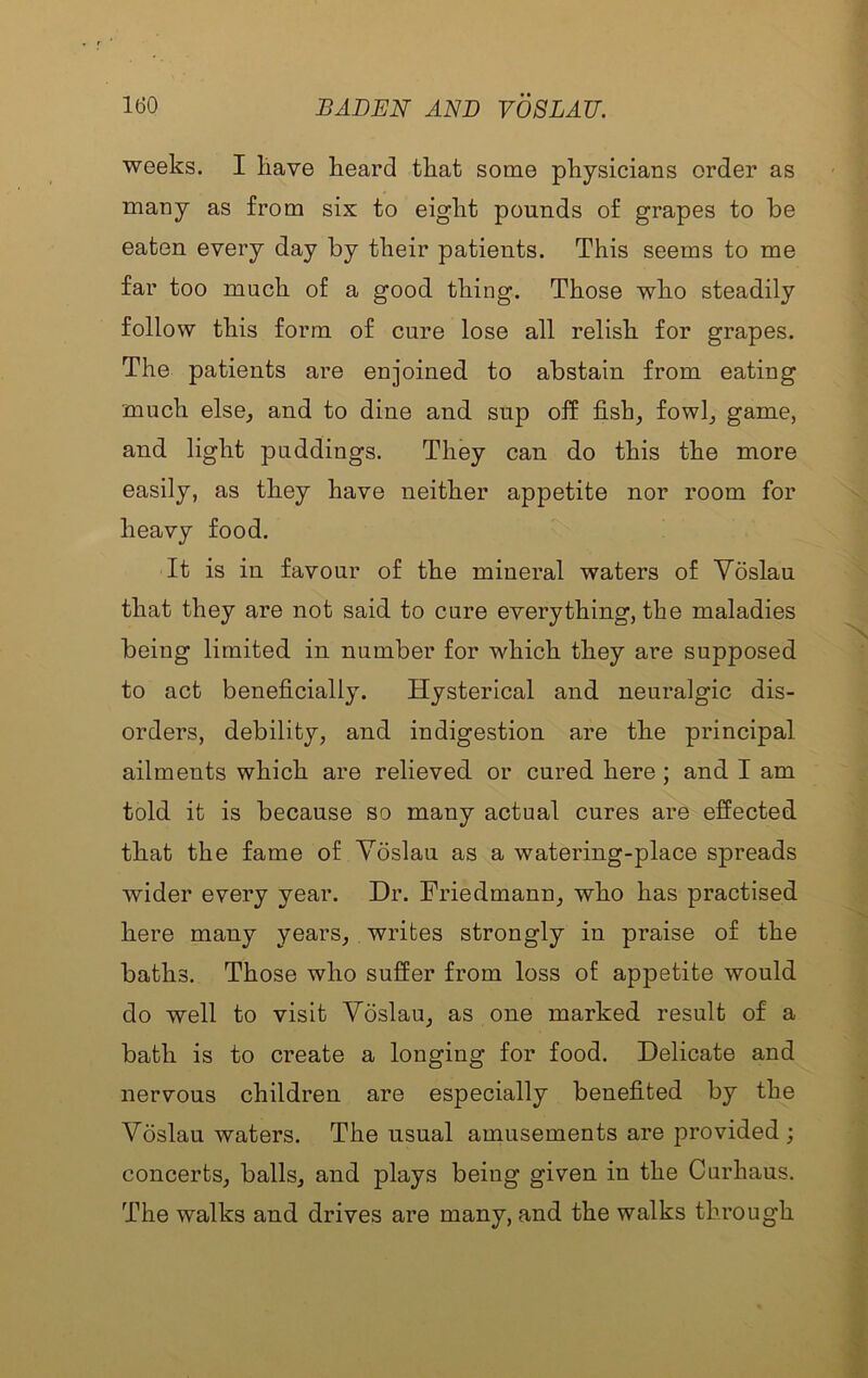weeks. I liave heard that some physicians order as many as from six to eight pounds of grapes to be eaten every day by their patients. This seems to me far too much of a good thing. Those who steadily follow this form of cure lose all relish for grapes. The patients are enjoined to abstain from eating much else, and to dine and sup off fish, fowl, game, and light puddings. They can do this the more easily, as they have neither appetite nor room for heavy food. It is in favour of the mineral waters of Voslau that they are not said to cure everything, the maladies being limited in number for which they are supposed to act beneficially. Hysterical and neuralgic dis- orders, debility, and indigestion are the principal ailments which are relieved or cured here ; and I am told it is because so many actual cures are effected that the fame of Yoslau as a watering-place spreads wider every year. Dr. Friedmann, who has practised here many years, writes strongly in praise of the baths. Those who suffer from loss of appetite would do well to visit Voslau, as one marked result of a bath is to create a longing for food. Delicate and nervous children are especially benefited by the Voslau waters. The usual amusements are provided ; concerts, balls, and plays being given in the Curhaus. The walks and drives are many, and the walks through
