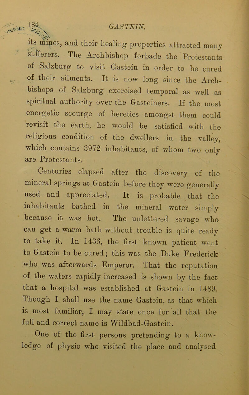 its mipes, and tlieir healing properties attracted many Suifferers. The Archbishop forbade the 'Protestants of Salzburg to visit Gastein in order to be cured of their ailments. It is now long since the Arch- bishops of Salzburg exercised temporal as well as spiritual authority over the Gasteiners. If the most energetic scourge of heretics amongst them could revisit the earth, he would be satisfied with the religious condition of the dwellers in the valley, which contains 3972 inhabitants^ of whom two only are Protestants. Centuries elapsed after the discovery of the mineral springs at Gastein before they were generally used and appreciated. It is probable that the inhabitants bathed in the mineral water simply because it was hot. The unlettered savage who can get a warm bath without trouble is quite ready to take it. In 1436, the first known patient weut to Gastein to be cured; this was the Duke Frederick who was afterwards Emperor. That the reputation of the waters rapidly increased is shown by the fact that a hospital was established at Gastein in 1489. Though I shall use the name Gastein, as that which is most familiar, I may state once for all that the full and correct name is Wildbad-Gastein. One of the first persons pretending to a know- ledge of physic who visited the place and analysed