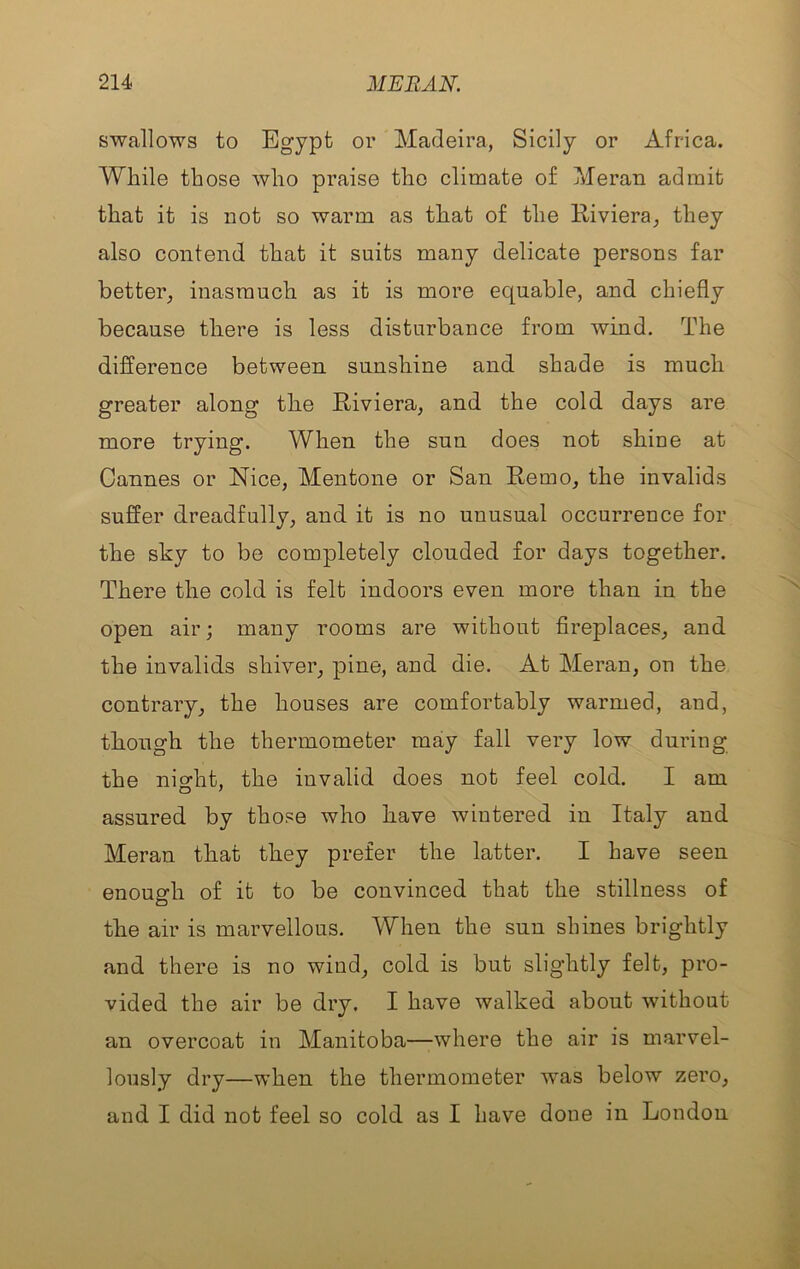 swallows to Egypt or Madeira, Sicily or Africa. While those who praise the climate of Meran admit that it is not so warm as that of the Riviera^ they also contend that it suits many delicate persons far better^ inasmuch as it is more equable, and chiefly because there is less disturbance from wind. The difference between sunshine and shade is much greater along the Riviera, and the cold days are more trying. When the sun does not shine at Cannes or Nice, Mentone or San Remo, the invalids suffer dreadfully, and it is no unusual occurrence for the sky to be completely clouded for days together. There the cold is felt indoors even more than in the open air; many rooms are without fireplaces, and the invalids shiver, pine, and die. At Meran, on the contrary, the houses are comfortably warmed, and, though the thermometer may fall very low during the night, the invalid does not feel cold. I am assured by those who have wintered in Italy and Meran that they prefer the latter. I have seen enough of it to be convinced that the stillness of the air is marvellous. When the sun shines brightly and there is no wind, cold is but sligditly felt, pro- vided the air be dry. I have walked about without an overcoat in Manitoba—where the air is marvel- lously dry—when the thermometer was below zero, and I did not feel so cold as I have done in London