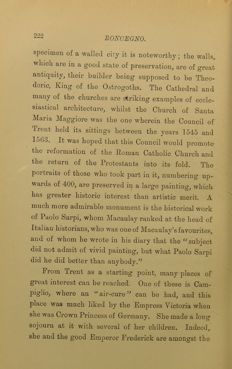 specimen of a walled ciry it is noteworthy; the walls,, which are in a good state of preservation, are of great antiquity, their builder being supposed to be Theo- doric, King of the Ostrogoths. The Cathedral and many of the churches are striking examples of eccle- siastical architecture, whilst the Church of Santa Maria Maggiore was the one wherein the Council of Trent held its sittings between the years 1545 and 1563. It was hoped that this Council would promote- the reformation of the Roman Catholic Church and the return of the Protestants into its fold. The poi traits of those who took part in it, numbering* up- wards of 400, are preserved in a large painting, which has greater historic interest than artistic merit. A much more admirable monument is the historical work of Paolo Sarpi, whom Macaulay ranked at the head of Italian historians, who was one of Macaulay’s favourites, and of whom he wrote in his diary that the subject did not admit of vivid painting, but what Paolo Sarpi did he did better than anybody. From Trent as a starting point, many places of great interest can be reached. One of these is Cam- piglio, where an “ air-cure can be had, and this place was much liked by the Empress Victoria when she was Crown Princess of Germany. She made a long sojourn at it with several of her children. Indeed, she and the good Emperor Frederick are amongst the