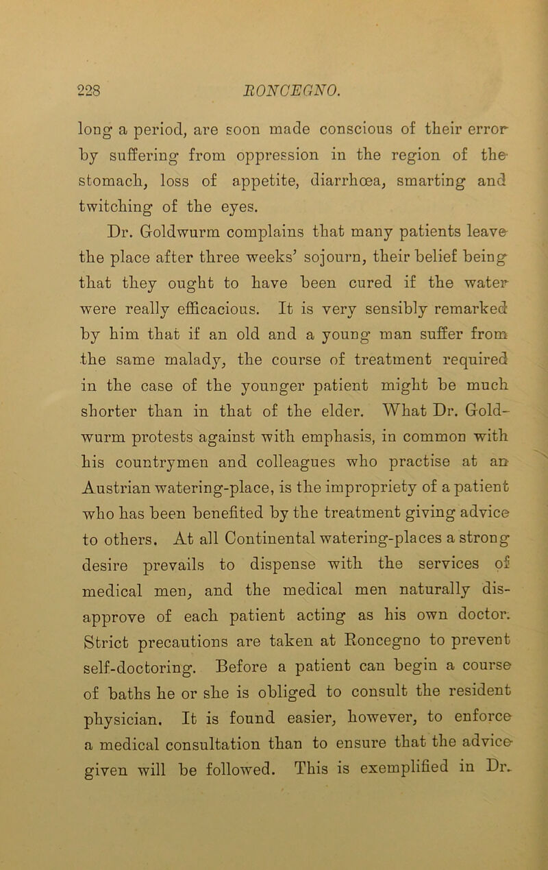 long a period, are soon made conscious of their error by suffering from oppression in the region of the- stomach, loss of appetite, diarrhoea, smarting and twitching of the eyes. Dr. Goldwurm complains that many patients leave the place after three weeks’ sojourn, their belief being that they ought to have been cured if the water were really efficacious. It is very sensibly remarked by him that if an old and a young man suffer from the same malady, the course of treatment required in the case of the younger patient might be much shorter than in that of the elder. What Dr. Gold- wurm protests against with emphasis, in common with his countrymen and colleagues who practise at an Austrian watering-place, is the impropriety of a patient who has been benefited by the treatment giving advice to others. At all Continental watering-places a strong desire prevails to dispense with the services of medical men, and the medical men naturally dis- approve of each patient acting as his own doctor. Strict precautions are taken at Roncegno to prevent self-doctoring. Before a patient can begin a course of baths he or she is obliged to consult the resident physician. It is found easier, however, to enforce a medical consultation than to ensure that the advice given will be followed. This is exemplified in Dr.