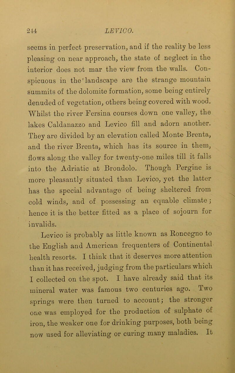seems in perfect preservation, and if tlie reality be less pleasing on near approach, the state of neglect in the interior does not mar the view from the walls. Con- spicuous in the'landscape are the strange mountain summits of the dolomite formation, some being entirely denuded of vegetation, others being covered with wood. Whilst the river Fersina courses down one valley, the lakes Caldanazzo and Levico fill and adorn another. They are divided by an elevation called Monte Brenta, and the river Brenta, which has its source in them, flows along the valley for twenty-one miles till it falls into the Adriatic at Brondolo. Though Pergine is more pleasantly situated than Levico, yet the latter has the special advantage of being sheltered from cold winds, and of possessing an equable climate; hence it is the better fitted as a place of sojourn for invalids. Levico is probably as little known as Koncegno to the English and American frequenters of Continental health resorts. I think that it deserves more attention than it has received, judging from the particulars which I collected on the spot. I have already said that its mineral water was famous two centuries ago. Two springs were then turned to account) the stronger one was employed for the production of sulphate of iron, the weaker one for drinking purposes, both being now used for alleviating or curing many maladies. It
