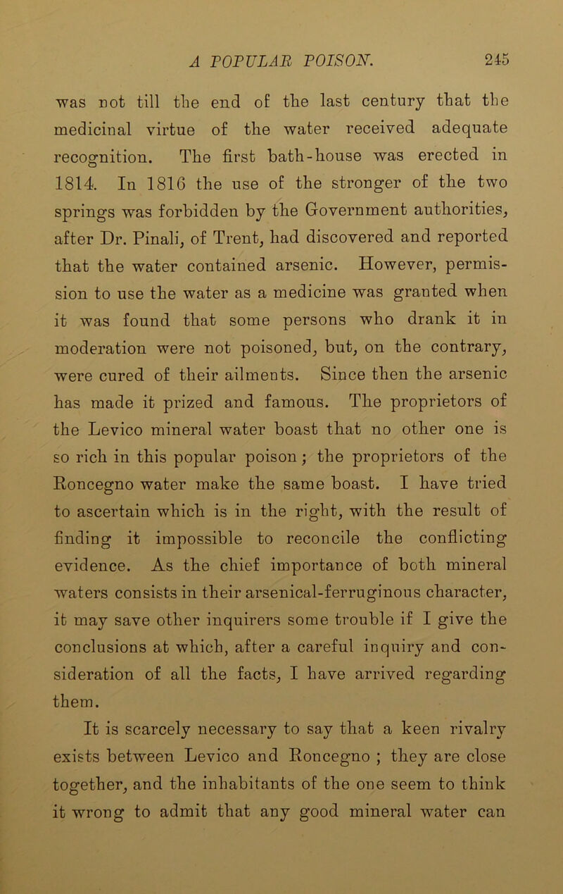 was not till the end of the last century that the medicinal virtue of the water received adequate recognition. The first bath-house was erected in 1814. In 1816 the use of the stronger of the two springs was forbidden by the Government authorities, after Dr. Pinali, of Trent, had discovered and reported that the water contained arsenic. However, permis- sion to use the water as a medicine was granted when it was found that some persons who drank it in moderation were not poisoned, but, on the contrary, were cured of their ailments. Since then the arsenic has made it prized and famous. The proprietors of the Device mineral water boast that no other one is so rich in this popular poison; the proprietors of the Roncegno water make the same boast. I have tried to ascertain which is in the right, with the result of finding it impossible to reconcile the conflicting evidence. As the chief importance of both mineral waters consists in their arsenical-ferruginous character, it may save other inquirers some trouble if I give the conclusions at which, after a careful inquiry and con- sideration of all the facts, I have arrived regarding them. It is scarcely necessary to say that a keen rivalry exists between Device and Roncegno ; they are close together, and the inhabitants of the one seem to think it wrong to admit that any good mineral water can