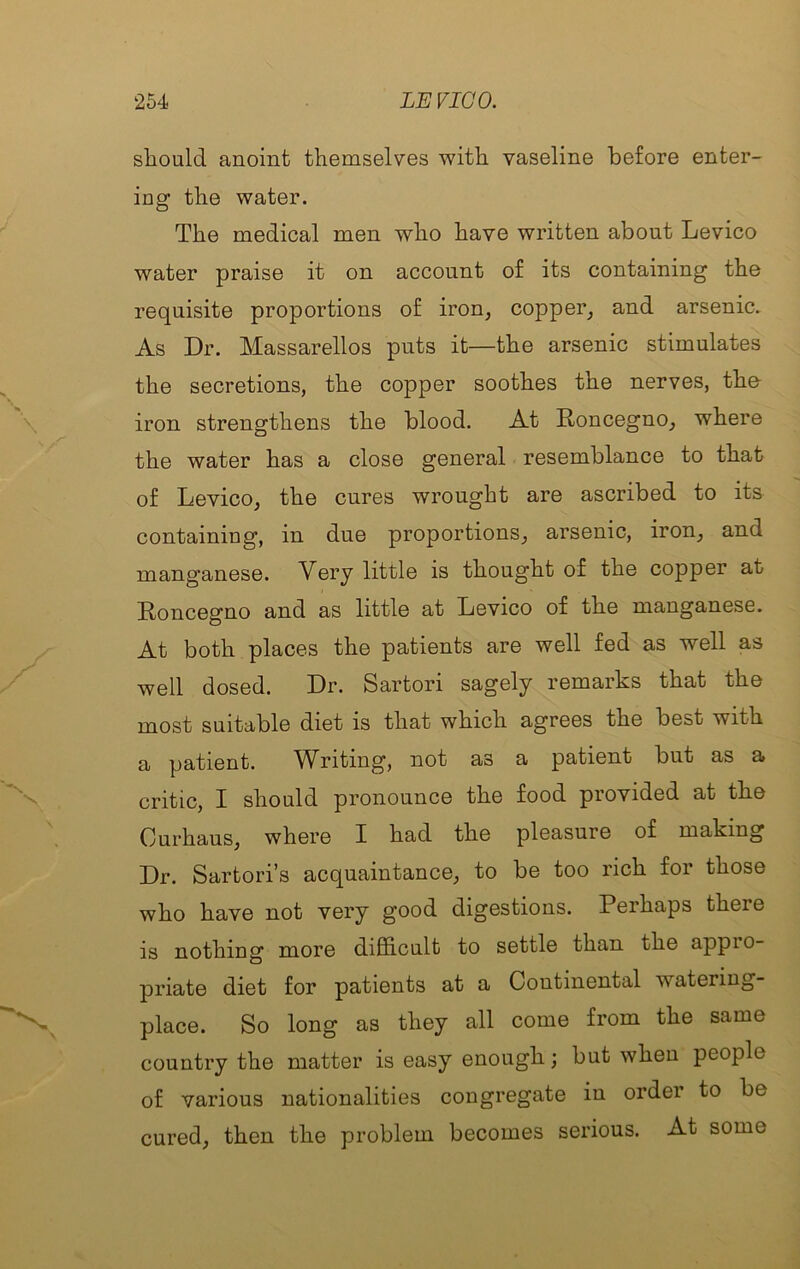 sliould anoint themselves with vaseline before enter- ing the water. The medical men who have written about Levico water praise it on account of its containing the requisite proportions of iron, copper, and arsenic. As Dr. Massarellos puts it—the arsenic stimulates the secretions, the copper soothes the nerves, the iron strengthens the blood. At Roncegno, where the water has a close general resemblance to that of Levico, the cures wrought are ascribed to its containing, in due proportions, arsenic, iron, and manganese. Very little is thought of the copper at Roncegno and as little at Levico of the manganese. At both places the patients are well fed as well as well dosed. Dr. Sartori sagely remarks that the most suitable diet is that which agrees the best with a patient. Writing, not as a patient but as a critic, I should pronounce the food provided at the Curhaus, where I had the pleasure of making Dr. Sartori’s acquaintance, to be too rich for those who have not very good digestions. Perhaps there is nothing more difficult to settle than the appio- priate diet for patients at a Continental watering- place. So long as they all come from the same country the matter is easy enough; but when people of various nationalities congregate in order to be cured, then the problem becomes serious. At some