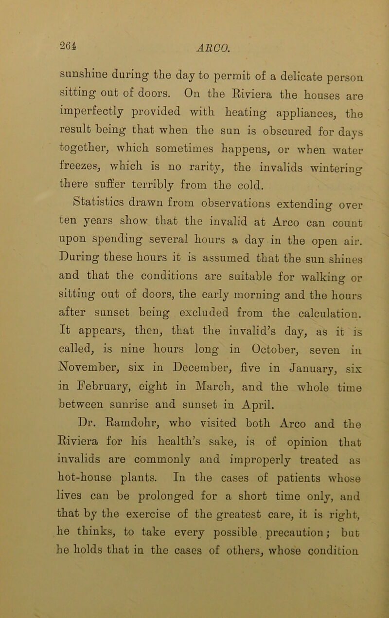 sunshine during the day to permit of a delicate person sitting out of doors. On the Riviera the houses are imperfectly provided with heating appliances, the result being that when the sun is obscured for days together, which sometimes happens, or when water freezes, which is no rarity, the invalids wintering there suffer terribly from the cold. Statistics drawn from observations extending over ten years show that the invalid at Arco can count upon spending several hours a day in the open air. During these hours it is assumed that the sun shines and that the conditions are suitable for walking or sitting out of doors, the early morning and the hours after sunset being excluded from the calculation. It appears, then, that the invalid’s day, as it is called, is nine hours long in October, seven in November, six in December, five in January, six in February, eight in March, and the whole time between sunrise and sunset in April. Dr. Ramdohr, who visited both Arco and the Riviera for his health’s sake, is of opinion that invalids are commonly and improperly treated as hot-house plants. In the cases of patients whose lives can be prolonged for a short time only, and that by the exercise of the greatest care, it is right, he thinks, to take every possible precaution; but he holds that in the cases of others, whose condition