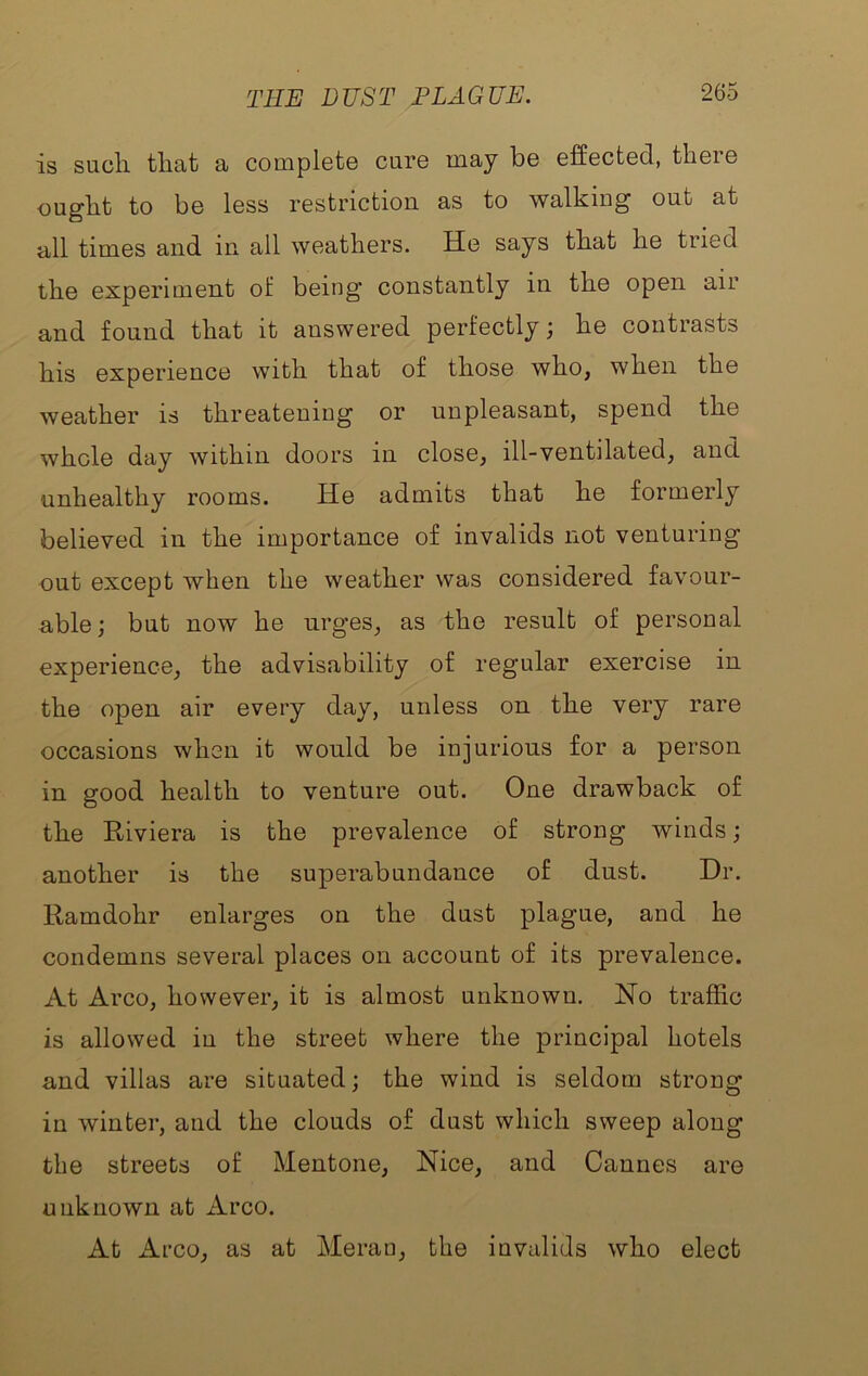 TEE DUST PLAGUE. is sucli tliat a complete care may be effected, there ought to be less restriction as to walking out at all times and in all weathers. He says that he tried the experiment of being constantly in the open air and found that it answered perfectly; he contrasts his experience with that of those who, when the weather is threatening or unpleasant, spend the whole day within doors in close, ill-ventilated, and unhealthy rooms. He admits that he formerly believed in the importance of invalids not venturing out except when the weather was considered favour- able; but now he urges, as the result of personal experience, the advisability of regular exercise in the open air every day, unless on the very rare occasions when it would be injurious for a person in good health to venture out. One drawback of tbe Kiviera is the prevalence of strong winds; another is the superabundance of dust. Dr. Ramdohr enlarges on the dust plague, and he condemns several places on account of its prevalence. At Arco, however, it is almost unknown. Ho traffic is allowed in the street where the principal hotels and villas are situated; the wind is seldom strong in winter, and the clouds of dust which sweep along the streets of Mentone, Nice, and Cannes are unknown at Arco. At Arco, as at Merao, the invalids who elect