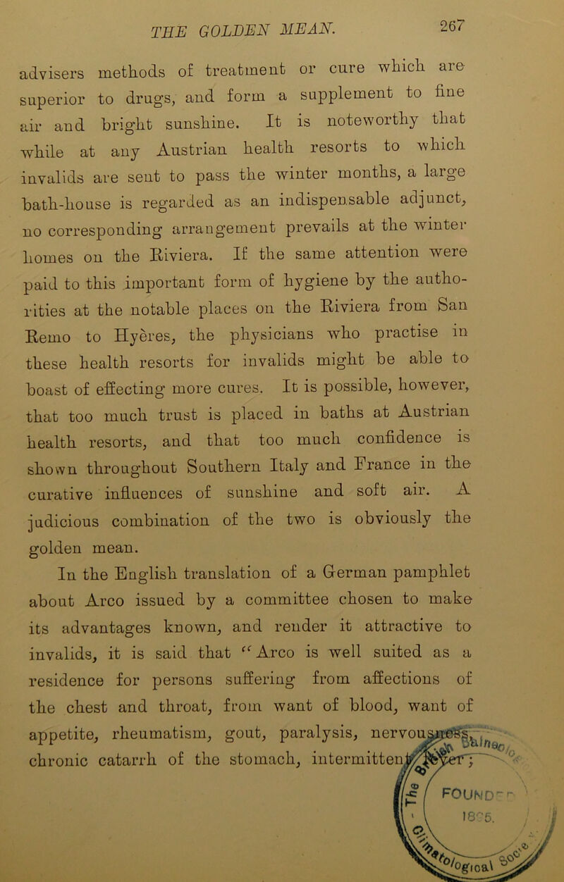 THE GOLDEN MEAN. advisers methods of treatment or cure which are superior to drugs, and form a supplement to fine air and bright sunshine. It is noteworthy that while at any Austrian health resorts to which invalids are sent to pass the winter months, a large bath-house is regarded as an indispensable adjunct, no corresponding arrangement prevails at the winter homes on the Riviera. If the same attention were paid to this important form of hygiene by the autho- rities at the notable places on the Riviera from San Remo to Hyeres, the physicians who practise in these health resorts for invalids might be able to boast of effecting more cures. It is possible, however, that too much trust is placed in baths at Austrian health resorts, and that too much confidence is shown throughout Southern Italy and France in the curative influences of sunshine and soft air. A judicious combination of the two is obviously the golden mean. In the English translation of a German pamphlet about Arco issued by a committee chosen to make its advantages known, and render it attractive to invalids, it is said that ^“Arco is well suited as a residence for persons suffering from affections of the chest and throat, from want of blood, want of appetite, rheumatism, gout, paralysis, nervou chronic catarrh of the stomach, intermitten