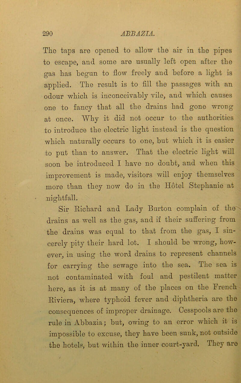 Tlio taps are opened to allow tlie air in the pipes to escape, and some are usually left open after the gas has begun to flow freely and before a light is applied. The result is to fill the passages with an odour which is inconceivably vile, and which causes one to fancy that all the drains had gone wrong at once. Why it did not occur to the authorities to introduce the electric light instead is the question which naturally occurs to one, but which it is easier to put than to answer. That the electric light will soon be introduced I have no doubt, and when this improvement is made, visitors will enjoy themselves more than they now do in the Hotel Stephanie at uightfall. Sir Richard and Lady Burton complain of the drains as well as the gas, and if their suffering from the drains was equal to that from the gas, I sin- cerely pity their hard lot. I should be wrong, how- ever, in using the word drains to represent channels for carrying the sewage into the sea. The sea is not contaminated with foul and pestilent matter here, as it is at many of the places on the French Riviera, where typhoid fever and diphtheria are the consequences of improper drainage. Cesspools are the rule in Abbazia; but, owing to an error which it is impossible to excuse, they have been sunk, not outside the hotels, but within the inner court-yard. They are