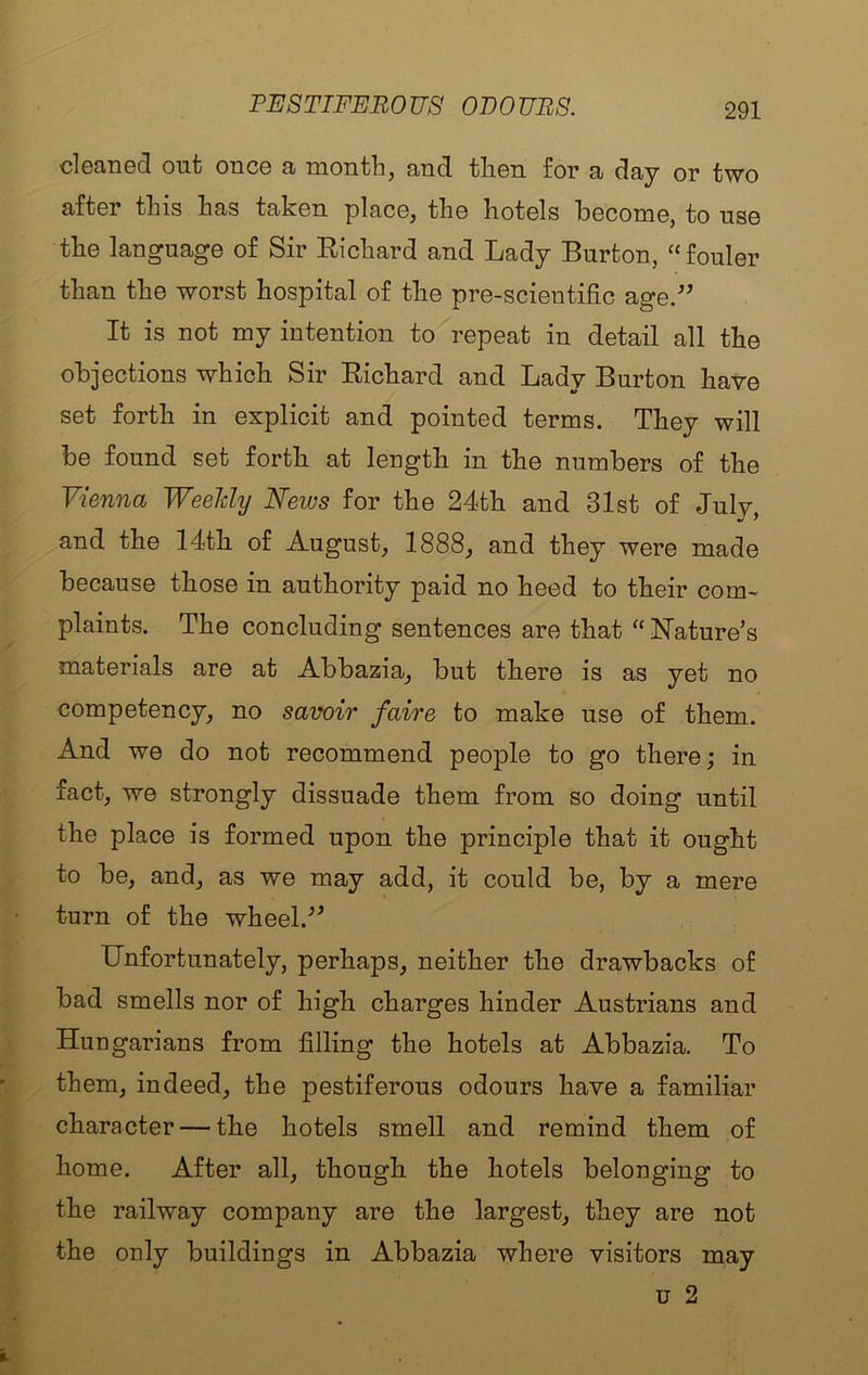 PESTIFEROUS ODOURS. cl63.TiG(3 out one© cl montli^ ©jud tliBii for sb ^3;y or two after this lias taken place, the hotels hecome, to use the language of Sir Eichard and Lady Burton, “fouler than the worst hospital of the pre-scieutific age.” It is not my intention to repeat in detail all the objections which Sir Eichard and Lady Burton have set forth in explicit and pointed terms. They will be found set forth at length in the numbers of the Vienna Weeldy Neivs for the 24th and 31st of July, and the 14th of August, 1888, and they were made because those in authority paid no heed to their com- plaints. The concluding sentences are that “ Nature’s materials are at Abbazia, but there is as yet no competency, no savoir faire to make use of them. And we do not recommend people to go there; in fact, we strongly dissuade them from so doing until the place is formed upon the principle that it ought to be, and, as we may add, it could be, by a mere turn of the wheel.” Unfortunately, perhaps, neither the drawbacks of bad smells nor of high charges hinder Austrians and Hungarians from filling the hotels at Abbazia. To them, indeed, the pestiferous odours have a familiar character — the hotels smell and remind them of home. After all, though the hotels belonging to the railway company are the largest, they are not the only buildings in Abbazia where visitors may u 2