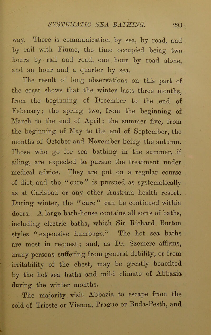 way. There is communication by sea, by road, and by rail with Fiume, the time occupied being two hours by rail and road, one hour by road alone, and an hour and a quarter by sea. The result of long observations on this part of the coast shows that the winter lasts three months, from the beginning of December to the end of February; the spring two, from the beginning of March to the end of April; the summer five, from the beginning of May to the end of September, the months of October and November being the autumn. Those who go for sea bathing in the summer, if ailing, are expected to» pursue the treatment under medical advice. They are put on a regular course of diet, and the ‘‘ cure ” is pursued as systematically as at Carlsbad or any other Austrian health resort. During winter, the cure ” can be continued within doors. A large bath-house contains all sorts of baths, including electric baths, which Sir Richard Burton styles expensive humbugs.The hot sea baths are most in request; and, as Dr. Szemere affirms, many persons suffering from general debility, or from irritability of the chest, may be greatly benefited by the hot sea baths and mild climate of Abbazia during the winter months. The majority visit Abbazia to escape from the cold of Trieste or Vienna, Prague or Buda-Pesth, and