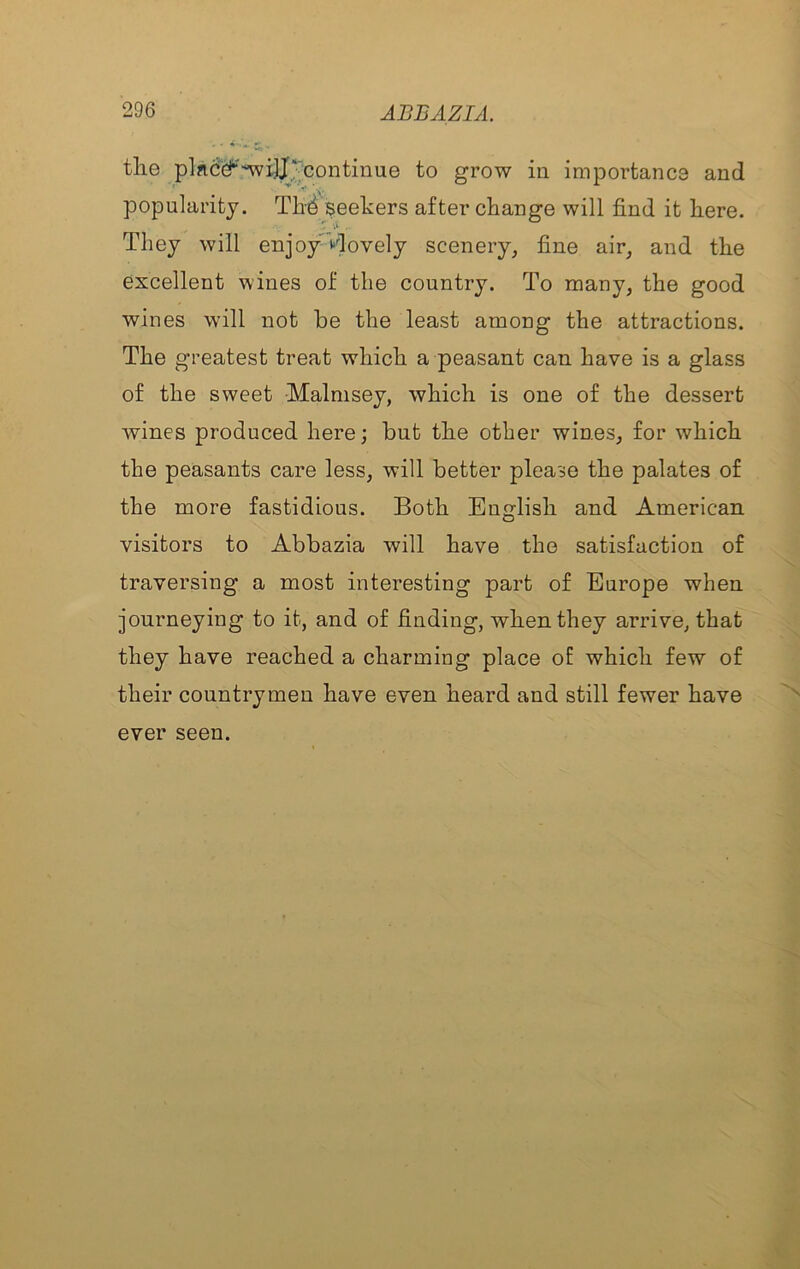 tlie plac'^'nvijj^continue to grow in importanca and popularity. seekers after change will find it here. They will enjoy ‘‘dovely scenery, fine air, and the excellent wines of the country. To many, the good wines will not be the least among the attractions. The greatest treat which a peasant can have is a glass of the sweet Malmsey, which is one of the dessert wines produced here; but the other wines, for which the peasants care less, will better please the palates of the more fastidious. Both English and American visitors to Abbazia will have the satisfaction of traversing a most interesting part of Europe when journeying to it, and of finding, when they arrive, that they have reached a charming place of which few of their countrymen have even heard and still fewer have ever seen.