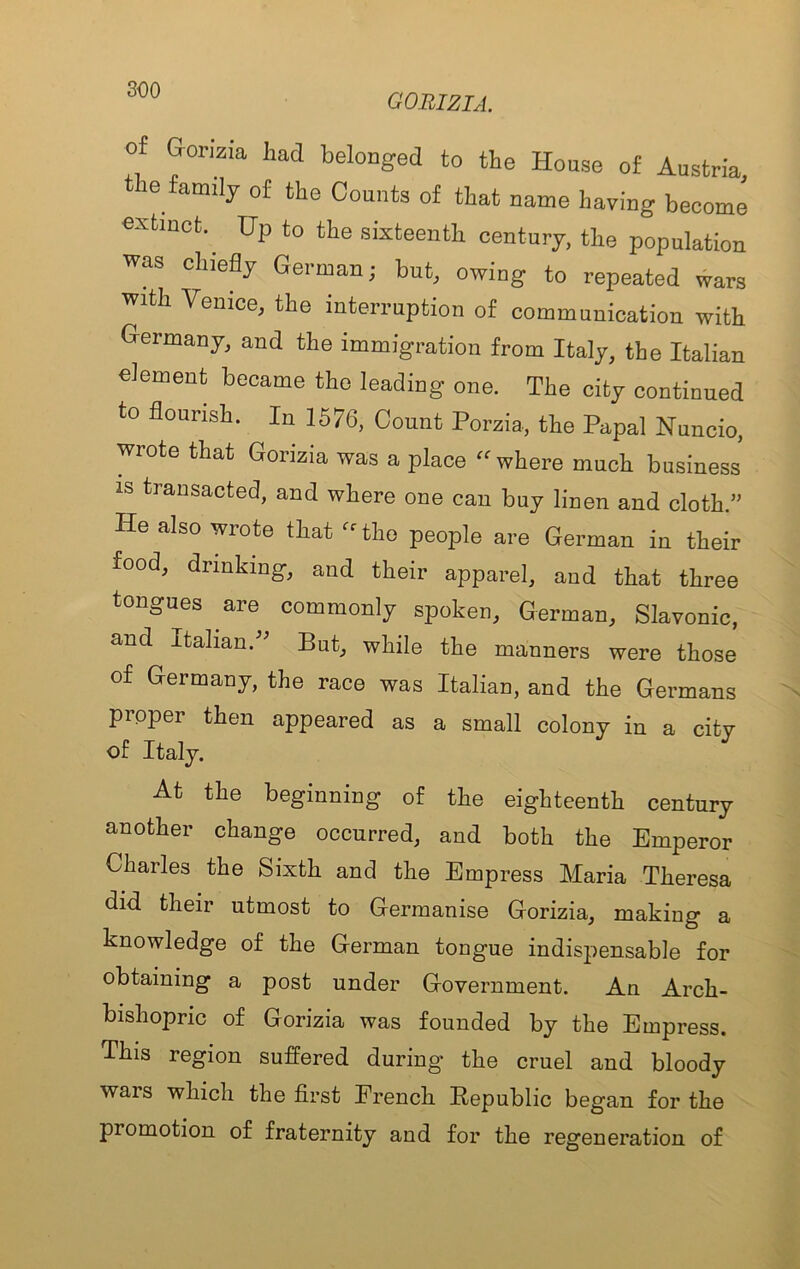 GORIZIA. of Gorizia had beloDged to the House of Austria, le family of the Counts of that name having become extinct. Hp to the sixteenth century, the population was chiefly German; but, owing to repeated wars with Venice, the interruption of communication with Germany, and the immigration from Italy, the Italian element became the leading one. The city continued to flourish. In 1576, Count Porzia, the Papal Nuncio, wrote that Gorizia was a place “where much business’ IS transacted, and where one can buy linen and cloth.” He also wrote that “the people are German in their food, drinking, and their apparel, and that three tongues are commonly spoken, German, Slavonic, and Italian.” But, while the manners were those of Germany, the race was Italian, and the Germans proper then appeared as a small colony in a city of Italy. At the beginning of the eighteenth century another change occurred, and both the Emperor Charles the Sixth and the Empress Maria Theresa did their utmost to Cermanise Grorizia, making a knowledge of the German tongue indispensable for obtaining a post under Government. An Arch- bishopric of Gorizia was founded by the Empress. This region suffered during’ the cruel and bloody wars which the first French Republic began for the promotion of fraternity and for the regeneration of