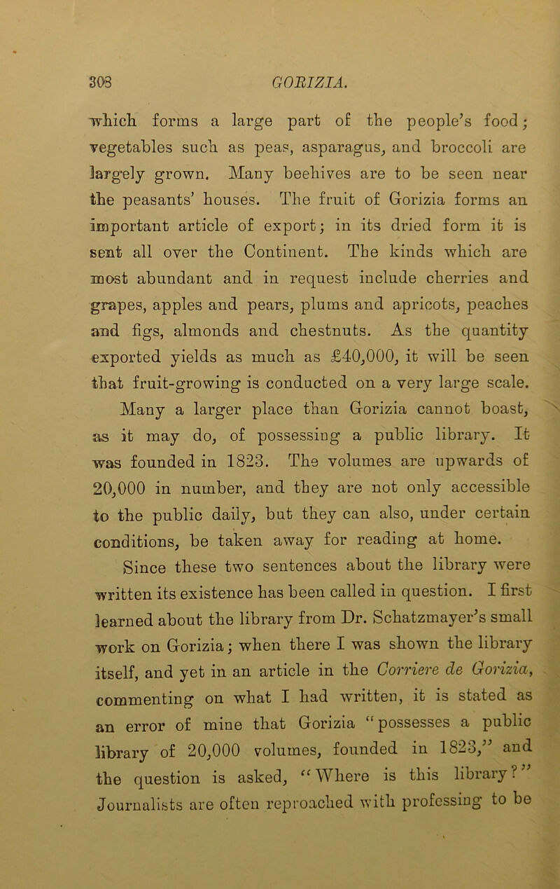 Tvliicli forms a large part of the people’s food; vegetables such as peas, asparagus^ and broccoli are largely grown. Many beehives are to be seen near the peasants’ houses. The fruit of Gorizia forms an important article of export; in its dried form it is sent all over the Continent. The kinds which are most abundant and in request include cherries and grapes, apples and pears, plums and apricots, peaches and figs, almonds and chestnuts. As the quantity exported yields as much as £40,000, it will be seen that fruit-growing is conducted on a very large scale. Many a larger place than Gorizia cannot boast, as it may do, of possessiug a public library. It was founded in 1823. The volumes are upwards of 20,000 in number, and they are not only accessible to the public daily, but they can also, under certain conditions, be taken away for reading at home. Since these two sentences about the library were written its existence has been called in question. I first learned about the library from Dr. Schatzmayer’s small work on Gorizia; when there I was shown the library itself, and yet in an article in the Gorriere de Gorizia, commenting on what I had written, it is stated as an error of mine that Gorizia “possesses a public library of 20,000 volumes, founded in 1823,” and the question is asked, Where is this library? Journalists are often reproached with professing to be