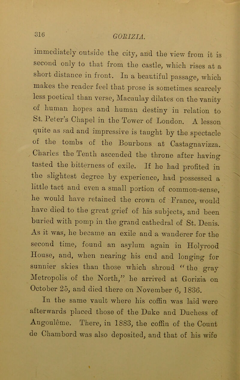 immediately outside the city, and the view from it is second only to that froui the castle, which rises at a short distance in front. In a beautiful passage, which makes the reader feel that prose is sometimes scarcely less poetical than verse, Macaulay dilates on the vanity of human hopes and human destiny in relation to St. I etei s Chapel in the Tower of London, A. lesson quite as sad and impressive is taught by the spectacle of the tombs of the Bourbons at Castagnavizza. Charles the Tenth ascended the throne after having tasted the bitterness of exile. If ho had profited in the slightest degree by experience, had possessed a little tact and even a small portion of common-sense, he would have retained the crown of France, would have died to the great grief of his subjects, and been buried with pomp in the grand cathedral of St. Denis. As it was, he became an exile and a wanderer for the second time, found an asylum again in Holyrood House, and, when nearing his end and longing for sunnier skies than those which shroud “ the gray Metropolis of the North,^’ he arrived at Gorizia on October 25, and died there on November 6, 1836. In the same vault where his coffin was laid were afterwards placed those of the Duke and Duchess of Angouleme. There, in 1883, the coffin of the Count de Chambord was also deposited, and that of his wife