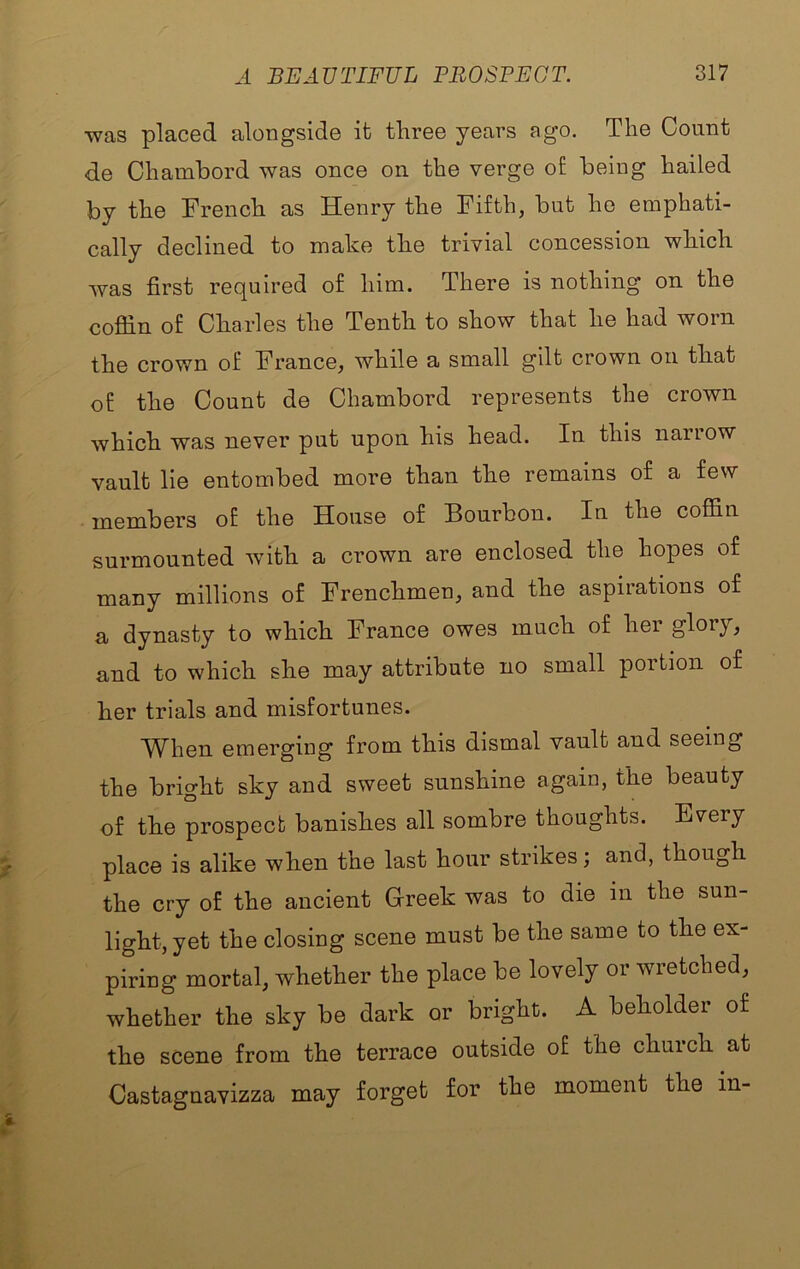 'was placed alongside it three years ago. The Count de Chambord was once on the verge o£ being hailed by the French as Henry the Fifth, but he emphati- cally declined to make the trivial concession which was first required of him. There is nothing on the cofiin of Charles the Tenth to show that he had worn the crown of France, while a small gilt crown on that of the Count de Chambord represents the crown which was never put upon his head. In this narrow vault lie entombed more than the remains of a few members of the House of Bourbon. In the coffin surmounted with a crown are enclosed the hopes of many millions of Frenchmen, and the aspirations of a dynasty to which France owes much of her glory, and to which she may attribute no small portion of her trials and misfortunes. When emerging from this dismal vault and seeing the bright sky and sweet sunshine again, the beauty of the prospect banishes all sombre thoughts. Every place is alike when the last hour strikes; and, though the cry of the ancient Greek was to die in the sun- light, yet the closing scene must be the same to the ex- piring mortal, whether the place be lovely or wretched, whether the sky be dark or bright. A beholder of the scene from the terrace outside of the chuich at Castagnavizza may forget for the moment the in-