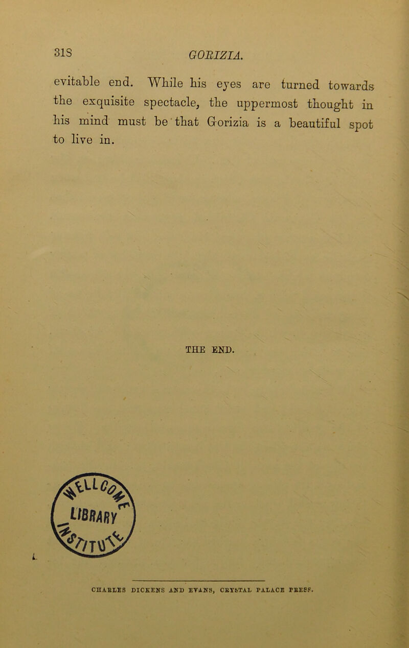 31S evitable end. While his eyes are turned towards the exquisite spectacle, the uppermost thought in his mind must be’that Gorizia is a beautiful spot to live in. THE END. CDAELES DICKENS AND KTANS, CBTbTAL PALACE PEESF.