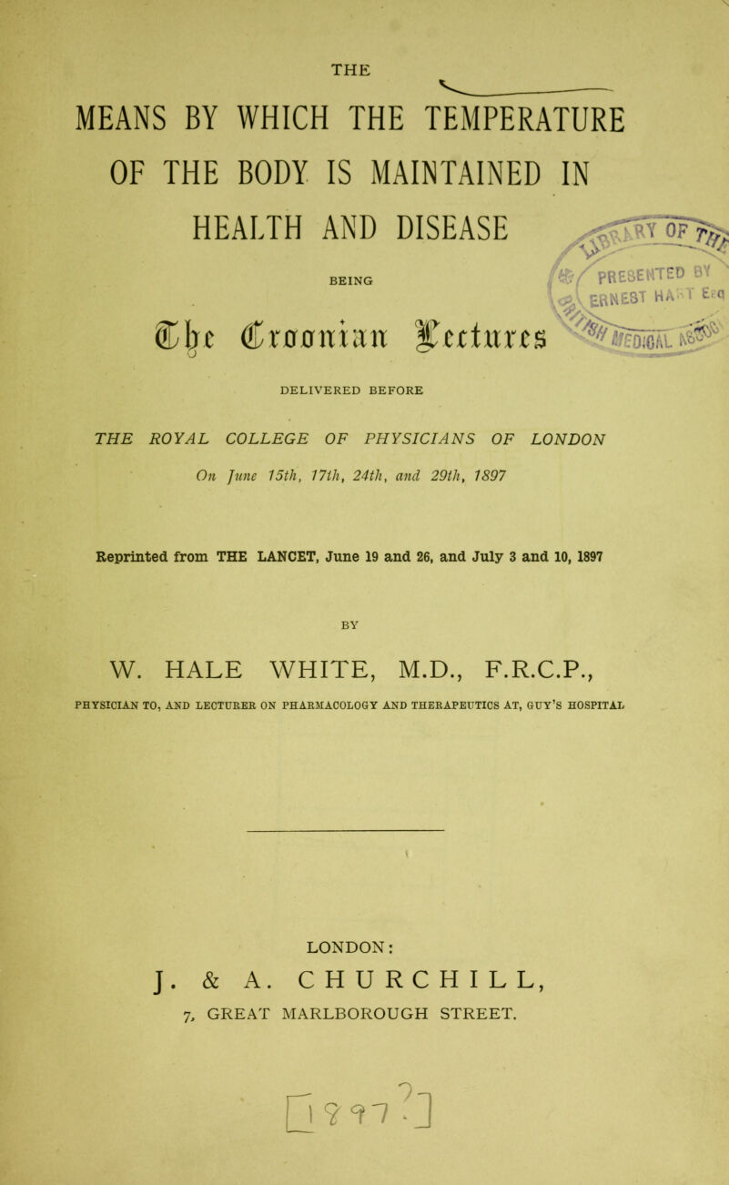 THE MEANS BY WHICH THE TEMPERATURE OF THE BODY IS MAINTAINED IN HEALTH AND DISEASE ,01917^ being PRESENTED N tftv ERNEST HAST E.:q ®I;c Croon tan lectures DELIVERED BEFORE THE ROYAL COLLEGE OF PHYSICIANS OF LONDON On June 15th, 17th, 24th, and 29th, 1897 Reprinted from THE LANCET, June 19 and 26, and July 3 and 10, 1897 W. HALE WHITE, M.D., F.R.C.P., PHYSICIAN TO, AND LECTURER ON PHARMACOLOGY AND THERAPEUTICS AT, GUY’S HOSPITAL LONDON: J. & A. CHURCHILL, 7, GREAT MARLBOROUGH STREET. jj?<n Y)