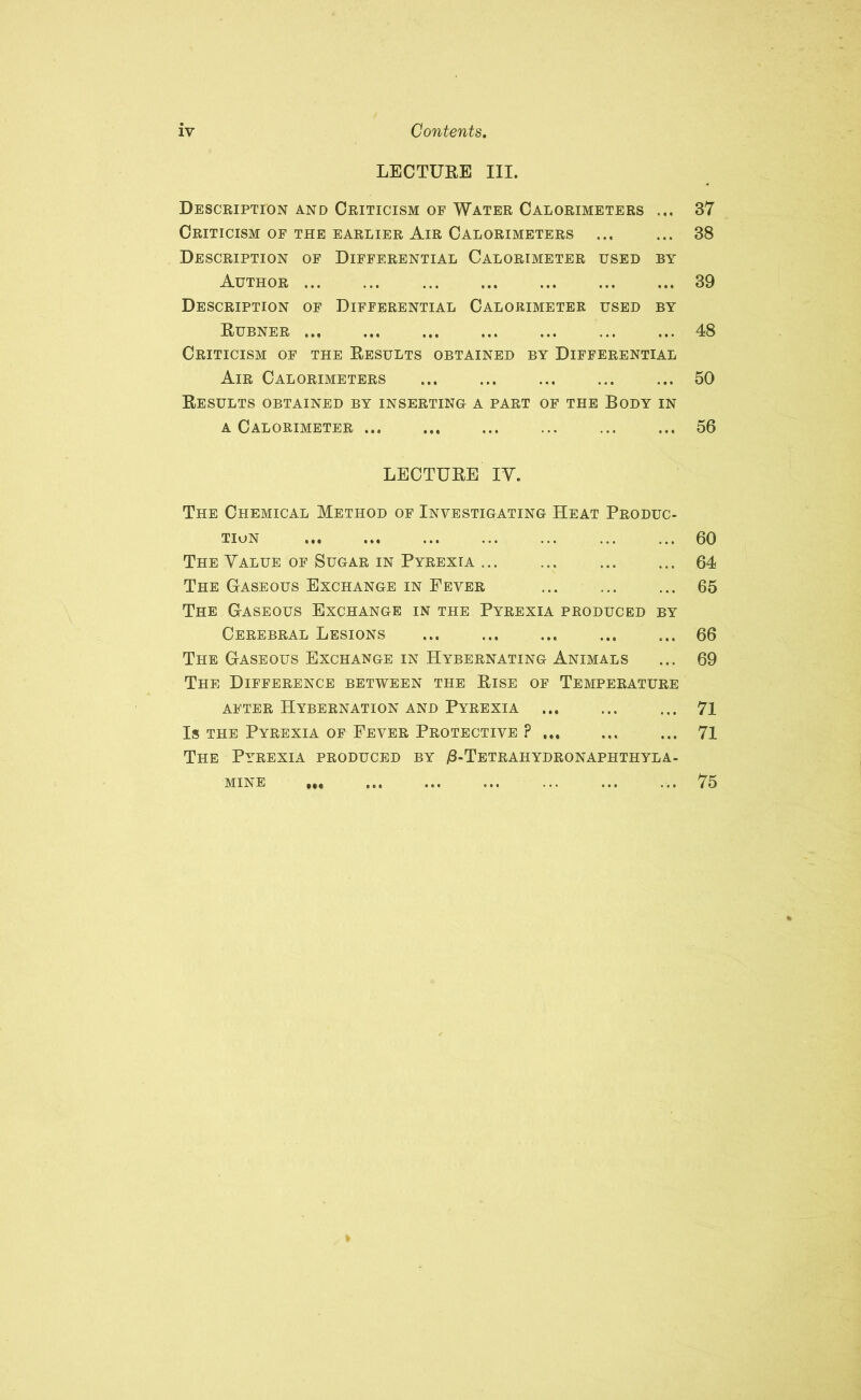 LECTURE III. Description and Criticism of Water Calorimeters ... 37 Criticism of the earlier Air Calorimeters ... ... 38 Description of Differential Calorimeter used by Author 39 Description of Differential Calorimeter used by Rubner 48 Criticism of the Results obtained by Differential Air Calorimeters ... ... ... ... ... 50 Results obtained by inserting a part of the Body in a Calorimeter ... ... ... ... 56 LECTURE IV. The Chemical Method of Investigating Heat Produc- tion 60 The Value of Sugar in Pyrexia ... ... ... ... 64 The Gaseous Exchange in Fever 65 The Gaseous Exchange in the Pyrexia produced by Cerebral Lesions ... ... ... ... ... 66 The Gaseous Exchange in Hybernating Animals ... 69 The Difference between the Rise of Temperature after Hybernation and Pyrexia ... ... ... 71 Is the Pyrexia of Fever Protective ? ... 71 The Pyrexia produced by /3-Tetrahydronaphthyla- MINE 75