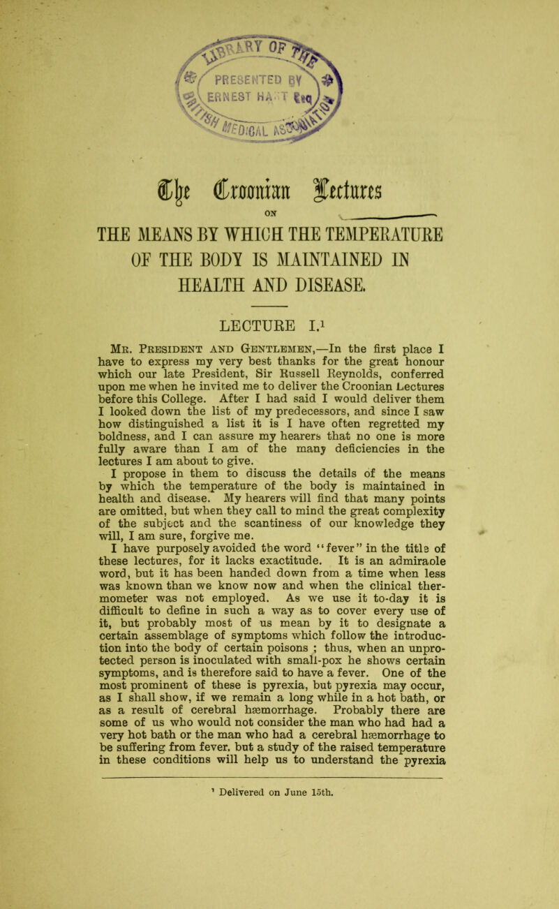 THE MEANS BY WHICH THE TEMPERATURE OE THE BODY IS MAINTAINED IN HEALTH AND DISEASE. LECTURE I.i Me. President and Gentlemen,—In the first place I have to express my very best thanks for the great honour which our late President, Sir Russell Reynolds, conferred upon me when he invited me to deliver the Croonian Lectures before this College. After I had said I would deliver them I looked down the list of my predecessors, and since I saw how distinguished a list it is I have often regretted my boldness, and I can assure my hearers that no one is more fully aware than I am of the many deficiencies in the lectures I am about to give. I propose in them to discuss the details of the means by which the temperature of the body is maintained in health and disease. My hearers will find that many points are omitted, but when they call to mind the great complexity of the subject and the scantiness of our knowledge they will, I am sure, forgive me. I have purposely avoided the word “fever” in the title of these lectures, for it lacks exactitude. It is an admiraole word, but it has been handed down from a time when less was known than we know now and when the clinical ther- mometer was not employed. As we use it to-day it is difficult to define in such a way as to cover every use of it, but probably most of us mean by it to designate a certain assemblage of symptoms which follow the introduc- tion into the body of certain poisons ; thus, when an unpro- tected person is inoculated with small-pox he shows certain symptoms, and is therefore said to have a fever. One of the most prominent of these is pyrexia, but pyrexia may occur, as I shall show, if we remain a long while in a hot bath, or as a result of cerebral haemorrhage. Probably there are some of us who would not consider the man who had had a very hot bath or the man who had a cerebral haemorrhage to be suffering from fever, but a study of the raised temperature in these conditions will help us to understand the pyrexia