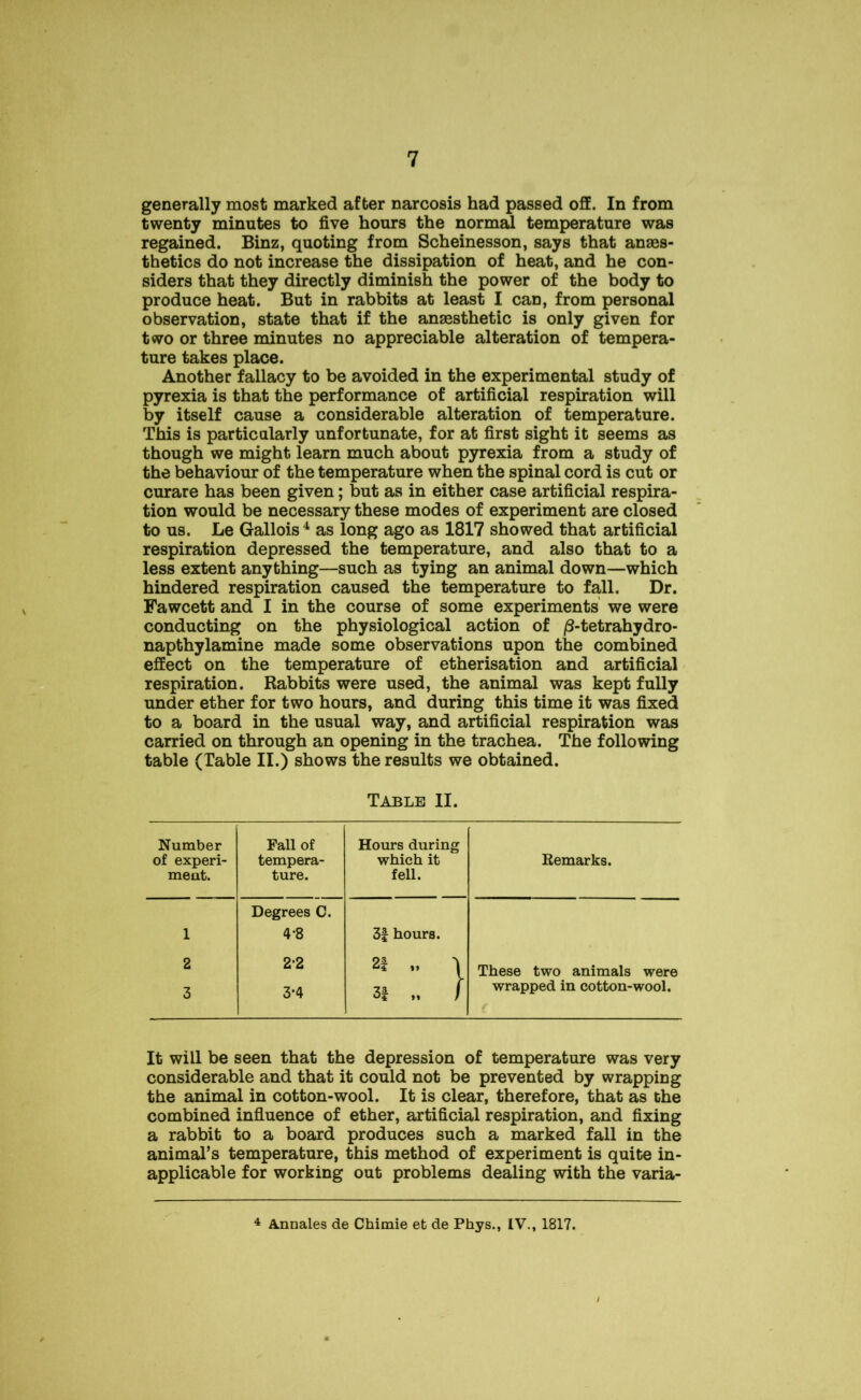 generally most marked after narcosis had passed off. In from twenty minutes to five hours the normal temperature was regained. Binz, quoting from Scheinesson, says that anaes- thetics do not increase the dissipation of heat, and he con- siders that they directly diminish the power of the body to produce heat. But in rabbits at least I can, from personal observation, state that if the anaesthetic is only given for two or three minutes no appreciable alteration of tempera- ture takes place. Another fallacy to be avoided in the experimental study of pyrexia is that the performance of artificial respiration will by itself cause a considerable alteration of temperature. This is particularly unfortunate, for at first sight it seems as though we might learn much about pyrexia from a study of the behaviour of the temperature when the spinal cord is cut or curare has been given; but as in either case artificial respira- tion would be necessary these modes of experiment are closed to us. Le Gallois4 as long ago as 1817 showed that artificial respiration depressed the temperature, and also that to a less extent anything—such as tying an animal down—which hindered respiration caused the temperature to fall. Dr. Fawcett and I in the course of some experiments we were conducting on the physiological action of /3-tetrahydro- napthylamine made some observations upon the combined effect on the temperature of etherisation and artificial respiration. Rabbits were used, the animal was kept fully under ether for two hours, and during this time it was fixed to a board in the usual way, and artificial respiration was carried on through an opening in the trachea. The following table (Table II.) shows the results we obtained. Table II. Number of experi- ment. Fall of tempera- ture. Hours during which it fell. Remarks. 1 Degrees C. 4*8 3f hours. 2 2*2 2f „ ) These two animals were 3 3*4 3f „ / wrapped in cotton-wool. f It will be seen that the depression of temperature was very considerable and that it could not be prevented by wrapping the animal in cotton-wool. It is clear, therefore, that as the combined influence of ether, artificial respiration, and fixing a rabbit to a board produces such a marked fall in the animal’s temperature, this method of experiment is quite in- applicable for working out problems dealing with the varia- 4 Annales de Chimie et de Phys., IV., 1817.