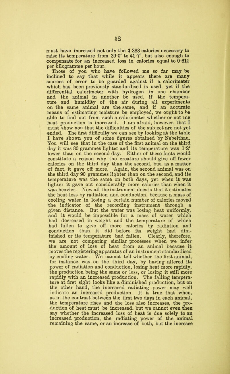 must have increased not only the 4 268 calories necessary to raise its temperature from 39*0° to 41*7°, but also enough to compensate for an increased loss in calories equal to 0 611 per kilogramme per hour. Those of you who have followed me so far may be inclined to say that while it appears there are many sources of error to be guarded against if a calorimeter which has been previously standardised is used, yet if the differential calorimeter with hydrogen in one chamber and the animal in another be used, if the tempera- ture and humidity of the air during all experiments on the same animal are the same, and if an accurate means of estimating moisture be employed, we ought to be able to find out from such a calorimeter whether or not tne heat production is increased. I am afraid, however, that I must show you that the difficulties of the subject are not yet ended. The first difficulty we can see by looking at the table I have shown you of some figures obtained by Nebelthau. You will see that in the case of the first animal on the third day it was 80 grammes lighter and its temperature was 1*2° lower than on the second day. Either of these facts would constitute a reason why the creature should give off fewer calories on the third day than the second, but, as a matter of fact, it gave off more. Again, the second animal was on the third day 90 grammes lighter than on the second, and its temperature was the same on both days, yet when it was lighter it gave out considerably more calories than when it was heavier. Now all the instrument does is that it estimates the heat loss by radiation and condaction, because a mass of cooling water in losing a certain number of calories moved the indicator of the recording instrument through a given distance. But the water was losing heat uniformly, and it would be impossible for a mass of water which had decreased in weight and the temperature of which had fallen to give off more calories by radiation and conduction than it did before its weight had dim- inished or its temperature had fallen. Clearly, therefore, we are not comparing similar processes when we infer the amount of loss of heat from an animal because it moves the registering apparatus of an instrument standardised by cooling water. We cannot tell whether the first animal, for instance, was on the third day, by having altered its power of radiation and conduction, losing heat more rapidly, the production being the same or less, or losing it still more rapidly with an increased production. The falling tempera- ture at first sight looks like a diminished production, but on the other hand, the increased radiating power may well indicate an increased production. It is true that when, as in the contrast between the first two days in each animal, the temperature rises and the loss also increases, the pro- duction of heat must be increased, but we cannot even then say whether the increased loss of heat is due solely to an increased production, the radiating power of the animal remaining the same, or an increase of both, but the increase