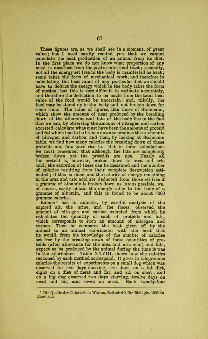 These figures are, as we shall see in a moment, of great value; but I need hardly remind you that we cannot calculate the heat production of an animal from its diet. In the first place we do not know what proportion of any meal is absorbed from the gastro-intestinal tract; secondly, not all the energy set free in the body is manifested as heat; some takes the form of mechanical work, and therefore in calculating the heat value of any particular diet we should have to deduct the energy which in the body takes the form of motion, but this is very difficult to estimate accurately, and therefore the deduction to be made from the total heat value of the food would be uncertain ; and, thirdly, the food may be stored up in the body and not broken down for some time. The value of figures, like those of Stohmann, which show the amount of heat produced by the breaking down of the albumins and fats of the body lies in the fact that we can, by observing the amount of nitrogen and carbon excreted, calculate what must have been the amount of proteid and fat which had to be broken down to produce these amounts of nitrogen and carbon, and then, by looking at Stohmann table, we find how many calories the breaking down of these proteids and fats gave rise to. But in these calculations we must remember that although the fats are completely broken down yet the proteids are not. Nearly all the proteid is, however, broken down to urea and uric acid; the excretion of these can be measured and the number of calories resulting from their complete destruction esti- mated ; if this is done and the calories of energy remaining in the urea and uric acid are deducted from those set free if a gramme of albumin is broken down as low as possible, we, of course, easily obtain the energy value to the body of a gramme of albumin, and this is found to be about 4000 gramme calories. Rubner3 has in animals, by careful analysis of the expired air, the urine, and the fasces, observed the amount of nitrogen and carbon excreted, from which he calculates the quantity of each of proteids and fats, which corresponds to such an amount of nitrogen and carbon. Then he compares the heat given off by the animal to an animal calorimeter with the heat that he would, from his knowledge of the number of calories set free by the breaking down of these quantities of pro- teids (after allowance for the urea and uric acid) and fats, expect to be produced by the animal during the time it was in the calorimeter. Table XXVIII. shows how the calories reckoned by each method correspond. It gives in kilogramme calories the results of experiments on a small dog which was observed for five days starving, five days on a fat diet, eight on a diet of meat and fat, and six on meat; and on a big dog observed two days starving, twelve days on meat and fat, and seven on meat. Each twenty-four 3 Die Quelle der Thierischen Warme, Zeitschrift fiir Biologie, 1893-94 Band xxx.