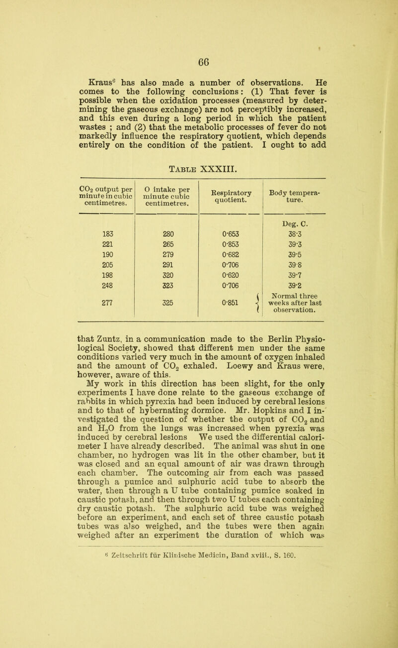 Kraus6 has also made a number of observations. He comes to the following conclusions: (1) That fever is possible when the oxidation processes (measured by deter- mining the gaseous exchange) are not perceptibly increased, and this even during a long period in which the patient wastes ; and (2) that the metabolic processes of fever do not markedly influence the respiratory quotient, which depends entirely on the condition of the patient. I ought to add Table XXXIII. CO2 output per minute in cubic centimetres. 0 intake per minute cubic centimetres. Respiratory quotient. Body tempera- ture. Deg. C. 183 280 0*653 38-3 221 265 0-853 39-3 190 279 0-682 39-5 205 291 0-706 398 198 320 0-620 39-7 248 323 0-706 39-2 277 325 0-851 -j Normal three weeks after last observation. that Zuntz, in a communication made to the Berlin Physio- logical Society, showed that different men under the same conditions varied very much in the amount of oxygen inhaled and the amount of C02 exhaled. Loewy and Kraus were, however, aware of this. My work in this direction has been slight, for the only experiments I have done relate to the gaseous exchange of rabbits in which pyrexia had been induced by cerebral lesions and to that of hybernating dormice. Mr. Hopkins and I in- vestigated the question of whether the output of C02 and and H20 from the lungs was increased when pyrexia was induced by cerebral lesions We used the differential calori- meter I have already described. The animal was shut in one chamber, no hydrogen was lit in the other chamber, but it was closed and an equal amount of air was drawn through each chamber. The outcoming air from each was passed through a pumice and sulphuric acid tube to absorb the water, then through a U tube containing pumice soaked in caustic potash, and then through two U tubes each containing dry caustic potash. The sulphuric acid tube was weighed before an experiment, and each set of three caustic potash tubes was also weighed, and the tubes were then again weighed after an experiment the duration of which was *> Zeitschrift fur Klinische Medicin, Band xviii., S. 160.