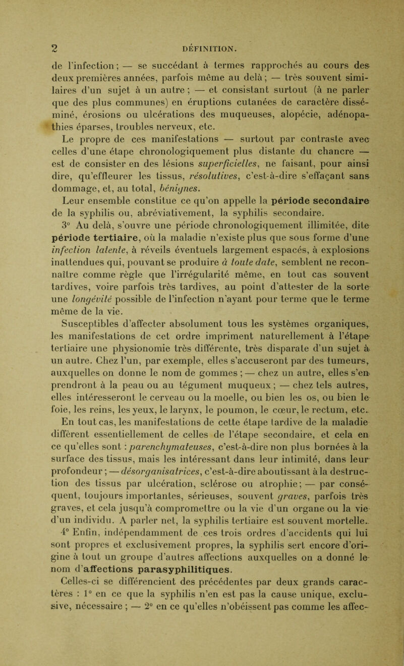 de l’infection ; — se succédant à termes rapprochés au cours des deux premières années, parfois même au delà; — très souvent simi- laires d’un sujet à un autre ; — et consistant surtout (à ne parler que des plus communes) en éruptions cutanées de caractère dissé- miné, érosions ou ulcérations des muqueuses, alopécie, adénopa- thies éparses, troubles nerveux, etc. Le propre de ces manifestations — surtout par contraste avec celles d’une étape chronologiquement plus distante du chancre — est de consister en des lésions superficielles, ne faisant, pour ainsi dire, qu’effleurer les tissus, résolutives, c’est-à-dire s’effaçant sans dommage, et, au total, bénignes. Leur ensemble constitue ce qu’on appelle la période secondaire de la syphilis ou, abréviativement, la syphilis secondaire. 3° Au delà, s’ouvre une période chronologiquement illimitée, dite période tertiaire, où la maladie n’existe plus que sous forme d’une infection latente, à réveils éventuels largement espacés, à explosions inattendues qui, pouvant se produire à toute date, semblent ne recon- naître comme règle que l’irrégularité même, en tout cas souvent tardives, voire parfois très tardives, au point d’attester de la sorte une longévité possible de l’infection n’ayant pour terme que le terme même de la vie. Susceptibles d’affecter absolument tous les systèmes organiques, les manifestations de cet ordre impriment naturellement à l’étape tertiaire une physionomie très différente, très disparate d’un sujet à un autre. Chez l’un, par exemple, elles s’accuseront par des tumeurs, auxquelles on donne le nom de gommes ; — chez un autre, elles s’en> prendront à la peau ou au tégument muqueux ; — chez tels autres, elles intéresseront le cerveau ou la moelle, ou bien les os, ou bien le foie, les reins, les yeux, le larynx, le poumon, le cœur, le rectum, etc. En tout cas, les manifestations de cette étape tardive de la maladie diffèrent essentiellement de celles de l’étape secondaire, et cela en ce qu’elles sont : parenchymateuses, c’est-à-dire non plus bornées à la surface des tissus, mais les intéressant dans leur intimité, dans leur profondeur ; — désorganisatrices, c’est-à-dire aboutissant à la destruc- tion des tissus par ulcération, sclérose ou atrophie ; — par consé- quent, toujours importantes, sérieuses, souvent graves, parfois très graves, et cela jusqu’à compromettre ou la vie d’un organe ou la vie d’un individu. A parler net, la syphilis tertiaire est souvent mortelle.. 4° Enfin, indépendamment de ces trois ordres d’accidents qui lui sont propres et exclusivement propres, la syphilis sert encore d’ori- gine à tout un groupe d’autres affections auxquelles on a donné le- nom d’affections parasyphilitiques. Celles-ci se différencient des précédentes par deux grands carac- tères : 1° en ce que la syphilis n’en est pas la cause unique, exclu- sive, nécessaire ; — 2° en ce qu’elles n’obéissent pas comme les affec-