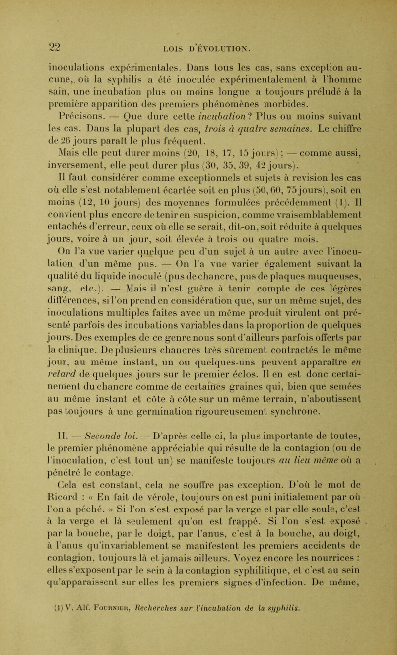 inoculations expérimentales. Dans tous les cas, sans exception au- cune,. où la syphilis a été inoculée expérimentalement à l'homme sain, une incubation plus ou moins longue a toujours préludé à la première apparition des premiers phénomènes morbides. Précisons. — Que dure cette incubation ? Plus ou moins suivant les cas. Dans la plupart des cas, trois à quatre semaines. Le chiffre de 26 jours paraît le plus fréquent. Mais elle peut durer moins (20, 18, 17, 15 jours) ; — comme aussi, inversement, elle peut durer plus (30, 35, 39, 42 jours). Il faut considérer comme exceptionnels et sujets à révision les cas où elle s’est notablement écartée soit en plus (50,60, 75 jours), soit en moins (12, 10 jours) des moyennes formulées précédemment (1). Il convient plus encore de tenir en suspicion, comme vraisemblablement entachés d’erreur, ceux où elle se serait, dit-on, soit réduite à quelques jours, voire à un jour, soit élevée à trois ou quatre mois. On l’a vue varier quelque peu d’un sujet à un autre avec l’inocu- lation d’un même pus. — On l’a vue varier également suivant la qualité du liquide inoculé (pus de chancre, pus de plaques muqueuses, sang, etc.). — Mais il n’est guère à tenir compte de ces légères différences, si l'on prend en considération que, sur un même sujet, des inoculations multiples faites avec un même produit virulent ont pré- senté parfois des incubations variables dans la proportion de quelques jours. Des exemples de ce genre nous sont d’ailleurs parfois offerts par la clinique. De plusieurs chancres très sûrement contractés le même jour, au même instant, un ou quelques-uns peuvent apparaître en retard de quelques jours sur le premier éclos. Il en est donc certai- nement du chancre comme de certaines graines qui, bien que semées au même instant et côte à côte sur un même terrain, n’aboutissent pas toujours à une germination rigoureusement synchrone. II. — Seconde loi. — D’après celle-ci, la plus importante de toutes, le premier phénomène appréciable qui résulte de la contagion (ou de l'inoculation, c’est tout un) se manifeste toujours au lieu même où a pénétré le contage. Cela est constant, cela ne souffre pas exception. D’où le mot de Ricord : « En fait de vérole, toujours on est puni initialement par où l’on a péché. » Si l’on s’est exposé par la verge et par elle seule, c’est à la verge et là seulement qu'on est frappé. Si l’on s’est exposé par la bouche, par le doigt, par l’anus, c’est à la bouche, au doigt, à l'anus qu’invariablement se manifestent les premiers accidents de contagion, toujours là et jamais ailleurs. Voyez encore les nourrices : elles s’exposent par le sein à la contagion syphilitique, et c’est au sein qu’apparaissent sur elles les premiers signes d’infection. De même, (1)V, AIL Fournier, Recherches sur l'incubation de la syphilis.