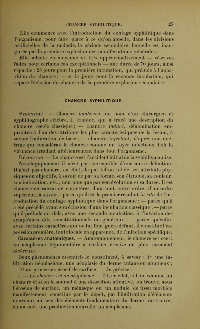 Elle commence avec l’introduction du contage syphilitique dans l’organisme, pour faire place à ce qu’on appelle, dans les divisions artificielles de la maladie, la période secondaire, laquelle est inau- gurée par la première explosion des manifestations générales. Elle affecte en moyenne et très approximativement — réserves faites pour certains cas exceptionnels — une durée de 70 jours, ainsi répartie : 25 jours pour la première incubation, qui prélude à l’appa- rition du chancre ; — et 45 jours pour la seconde incubation, qui sépare l’éclosion du chancre de la première explosion secondaire. CHANCRE SYPHILITIQUE. Synonymie. — Chancre hunlérien, du nom d’un chirurgien et syphiliographe célèbre, J. Hunter, qui a tracé une description du chancre restée classique ; — chancre inclure, dénomination em- pruntée à l’un des attributs les plus caractéristiques de la lésion, à savoir l’induration de base ; — chancre infectant, d’après une doc- trine qui considérait le chancre coprime un foyer infectieux d’où la virulence irradiait ultérieurement dans tout l’organisme. Définition. — Le chancre est l’accident initial de la syphilis acquise. Nosologiquement il n’est pas susceptible d'une autre définition. Il n’est pas chancre, en effet, de par tel ou tel de ses attributs phy- siques ou objectifs, à savoir de par sa forme, son étendue, sa couleur, son induration, etc., non plus que par son évolution et sa durée. Il est chancre en raison de caractères d’un tout autre ordre, d'un ordre supérieur, à savoir : parce qu’il est le premier résultat in situ de l’in- troduction du contage syphilitique dans l’organisme; — parce qu’il a été précédé avant son éclosion d’une incubation classique ; — parce qu’il prélude au delà, avec une seconde incubation, à l’invasion des symptômes dits constitutionnels ou généraux; — parce qu’enfin, avec certains caractères qui ne lui font guère défaut, il constitue l’ex- pression première, toute locale en apparence, de l’infection spécifique. Caractères anatomiques. — Anatomiquement, le chancre est ceci: un néoplasme tégumentaire à surface érosive ou plus rarement ulcéreuse. Deux phénomènes essentiels le constituent, à savoir: 1° une in- filtration néoplasique, une néoplasie du derme cutané ou muqueux ; — 2° un processus érosif de surface. — Je précise : I. —Le chancre est un néoplasme. — Et, en effet, si l’on examine un chancre et si on le soumet à une dissection attentive, on trouve, sous l’érosion de surface, un. ménisque ou un nodule de tissu morbide manifestement constitué par le dépôt, par l'infiltration d’éléments nouveaux au sein des éléments fondamentaux du derme ; on trouve, en un mot, une production nouvelle, un néoplasme.