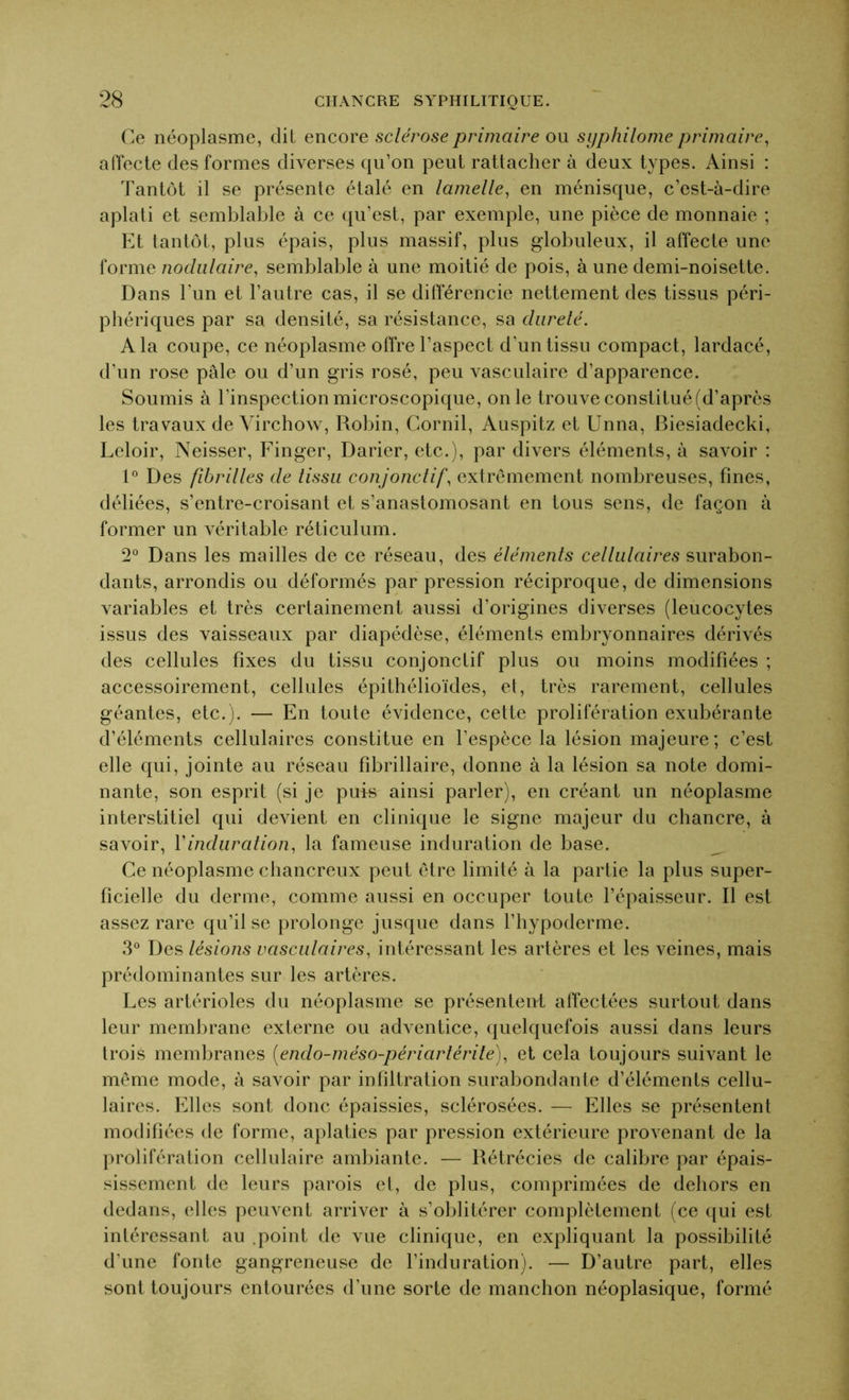 Ce néoplasme, dit encore sclérose primaire ou syphilome primaire, affecte des formes diverses qu’on peut rattacher à deux types. Ainsi : Tantôt il se présente étalé en lamelle, en ménisque, c’est-à-dire aplati et semblable à ce qu’est, par exemple, une pièce de monnaie ; Et tantôt, plus épais, plus massif, plus globuleux, il affecte une forme nodulaire, semblable à une moitié de pois, à une demi-noisette. Dans l'un et l’autre cas, il se différencie nettement des tissus péri- phériques par sa densité, sa résistance, sa dureté. A la coupe, ce néoplasme offre l’aspect d'un tissu compact, lardacé, d’un rose pâle ou d’un gris rosé, peu vasculaire d’apparence. Soumis à l’inspection microscopique, on le trouve constitué (d’après les travaux de Virchow, Robin, Cornil, Auspitz et Unna, Biesiadecki, Leloir, Neisser, Finger, Darier, etc.), par divers éléments, à savoir : 1° Des fibrilles de tissu conjonctif, extrêmement nombreuses, fines, déliées, s’entre-croisant et s’anastomosant en tous sens, de façon à former un véritable réticulum. 2° Dans les mailles de ce réseau, des éléments cellulaires surabon- dants, arrondis ou déformés par pression réciproque, de dimensions variables et très certainement aussi d’origines diverses (leucocytes issus des vaisseaux par diapédèse, éléments embryonnaires dérivés des cellules fixes du tissu conjonctif plus ou moins modifiées ; accessoirement, cellules épithélioïdes, et, très rarement, cellules géantes, etc.). — En toute évidence, cette prolifération exubérante d’éléments cellulaires constitue en l’espèce la lésion majeure; c’est elle qui, jointe au réseau fibrillaire, donne à la lésion sa note domi- nante, son esprit (si je puis ainsi parler), en créant un néoplasme interstitiel qui devient en clinique le signe majeur du chancre, à savoir, l'induration, la fameuse induration de base. Ce néoplasme chancreux peut être limité à la partie la plus super- ficielle du derme, comme aussi en occuper toute l’épaisseur. Il est assez rare qu’il se prolonge jusque dans l’hypoderme. 3° Des lésions vasculaires, intéressant les artères et les veines, mais prédominantes sur les artères. Les artérioles du néoplasme se présentent affectées surtout dans leur membrane externe ou adventice, quelquefois aussi dans leurs trois membranes (endo-méso-périartérile), et cela toujours suivant le même mode, à savoir par infiltration surabondante d’éléments cellu- laires. Elles sont donc épaissies, sclérosées. — Elles se présentent modifiées de forme, aplaties par pression extérieure provenant de la prolifération cellulaire ambiante. — Rétrécies de calibre par épais- sissement de leurs parois et, de plus, comprimées de dehors en dedans, elles peuvent arriver à s’oblitérer complètement (ce qui est intéressant au .point de vue clinique, en expliquant la possibilité d’une fonte gangreneuse de l’induration). — D’autre part, elles sont toujours entourées d’une sorte de manchon néoplasique, formé
