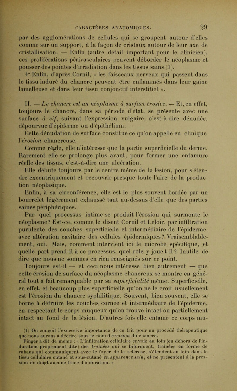 par des agglomérations de cellules qui se groupent autour d'elles comme sur un support, à la façon de cristaux autour de leur axe de cristallisation. — Enfin (autre détail important pour le clinicien), ces proliférations périvasculaires peuvent déborder le néoplasme et pousser des pointes d’irradiation dans les tissus sains (1). 4° Enfin, d’après Cornil, « les faisceaux nerveux qui passent dans le tissu induré du chancre peuvent être enflammés dans leur gaine lamelleuse et dans leur tissu conjonctif interstitiel ». II. — Le chancre est un néoplasme à surface érosive. — Et, en effet, toujours le chancre, dans sa période d'état, se présente avec une surface à vif, suivant l’expression vulgaire, c’est-à-dire dénudée, dépourvue d’épiderme ou d’épithélium. Cette dénudation de surface constitue ce qu’on appelle en clinique Y érosion chancreuse. Comme règle, elle n’intéresse que la partie superficielle du derme. Rarement elle se prolonge plus avant, pour former une entamure réelle des tissus, c’est-à-dire une ulcération. Elle débute toujours par le centre même de la lésion, pour s’éten- dre excentriquement et recouvrir presque toute l’aire de la produc- tion néoplasique. Enfin, à sa circonférence, elle est le plus souvent bordée par un bourrelet légèrement exhaussé tant au-dessus d’elle que des parties saines périphériques. Par quel processus intime se produit l’érosion qui surmonte le néoplasme? Est-ce, comme le disent Cornil et Leloir, par infiltration purulente des couches superficielle et intermédiaire de l’épiderme, avec altération cavitaire des cellules épidermiques? Vraisemblable- ment, oui. Mais, comment intervient ici le microbe spécifique, et quelle part prend-il à ce processus, quel rôle y joue-t-il ? Inutile de dire que nous ne sommes en rien renseignés sur ce point. Toujours est-il —■ et ceci nous intéresse bien autrement — que cette érosion de surface du néoplasme chancreux se montre en géné- ral tout à fait remarquable par sa superficialité même. Superficielle, en effet, et beaucoup plus superficielle qu’on ne le croit usuellement est l’érosion du chancre syphilitique. Souvent, bien souvent, elle se borne à détruire les couches cornée et intermédiaire de l’épiderme, en respectant le corps muqueux qu’on trouve intact ou partiellement intact au fond de la lésion. D’autres fois elle entame ce corps mu- (1) On conçoit l'excessive importance de ce fait pour un procédé thérapeutique que nous aurons à décrire sous le nom d'excision du chancre. Finger a dit de même : « L’infiltration cellulaire envoie au loin (en dehors de l’in- duration proprement dite) des traînées qui se bifurquent, traînées en forme de rubans qui communiquent avec le foyer de la sclérose, s’étendent au loin dans le tissu cellulaire cutané et sous-cutané en apparence suin, et ne présentent à la pres- sion du doi^t aucune trace d’induration. »